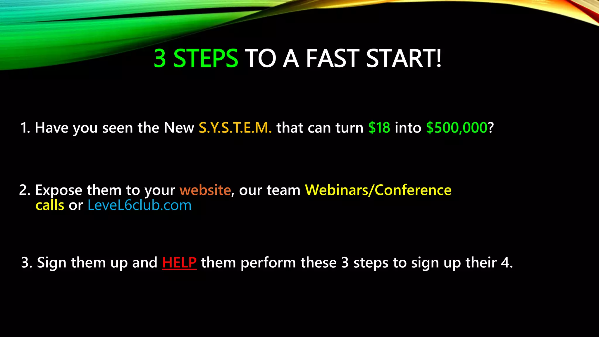 3 STEPS TO A FAST START!
1. Have you seen the New S.Y.S.T.E.M. that can turn $18 into $500,000?
2. Expose them to your website, our team Webinars/Conference
calls or LeveL6club.com
3. Sign them up and HELP them perform these 3 steps to sign up their 4.
 