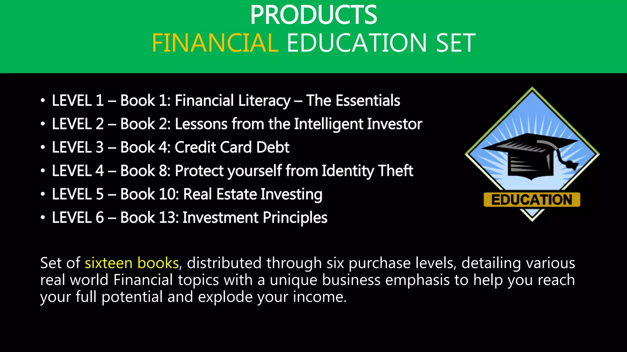 PRODUCTS
FINANCIAL EDUCATION SET
• LEVEL 1 – Book 1: Financial Literacy – The Essentials
• LEVEL 2 – Book 2: Lessons from the Intelligent Investor
• LEVEL 3 – Book 4: Credit Card Debt
• LEVEL 4 – Book 8: Protect yourself from Identity Theft
• LEVEL 5 – Book 10: Real Estate Investing
• LEVEL 6 – Book 13: Investment Principles
Set of sixteen books, distributed through six purchase levels, detailing various
real world Financial topics with a unique business emphasis to help you reach
your full potential and explode your income.
 