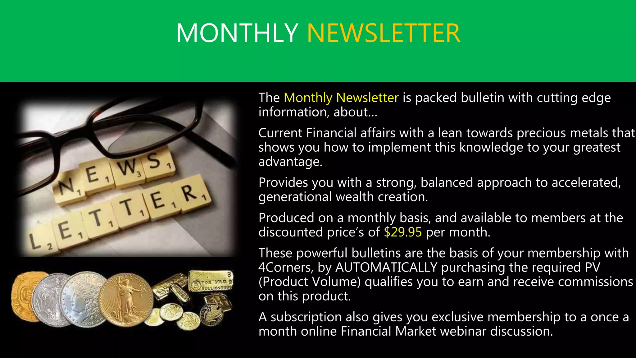 MONTHLY NEWSLETTER
The Monthly Newsletter is packed bulletin with cutting edge
information, about…
Current Financial affairs with a lean towards precious metals that
shows you how to implement this knowledge to your greatest
advantage.
Provides you with a strong, balanced approach to accelerated,
generational wealth creation.
Produced on a monthly basis, and available to members at the
discounted price’s of $29.95 per month.
These powerful bulletins are the basis of your membership with
4Corners, by AUTOMATICALLY purchasing the required PV
(Product Volume) qualifies you to earn and receive commissions
on this product.
A subscription also gives you exclusive membership to a once a
month online Financial Market webinar discussion.
 