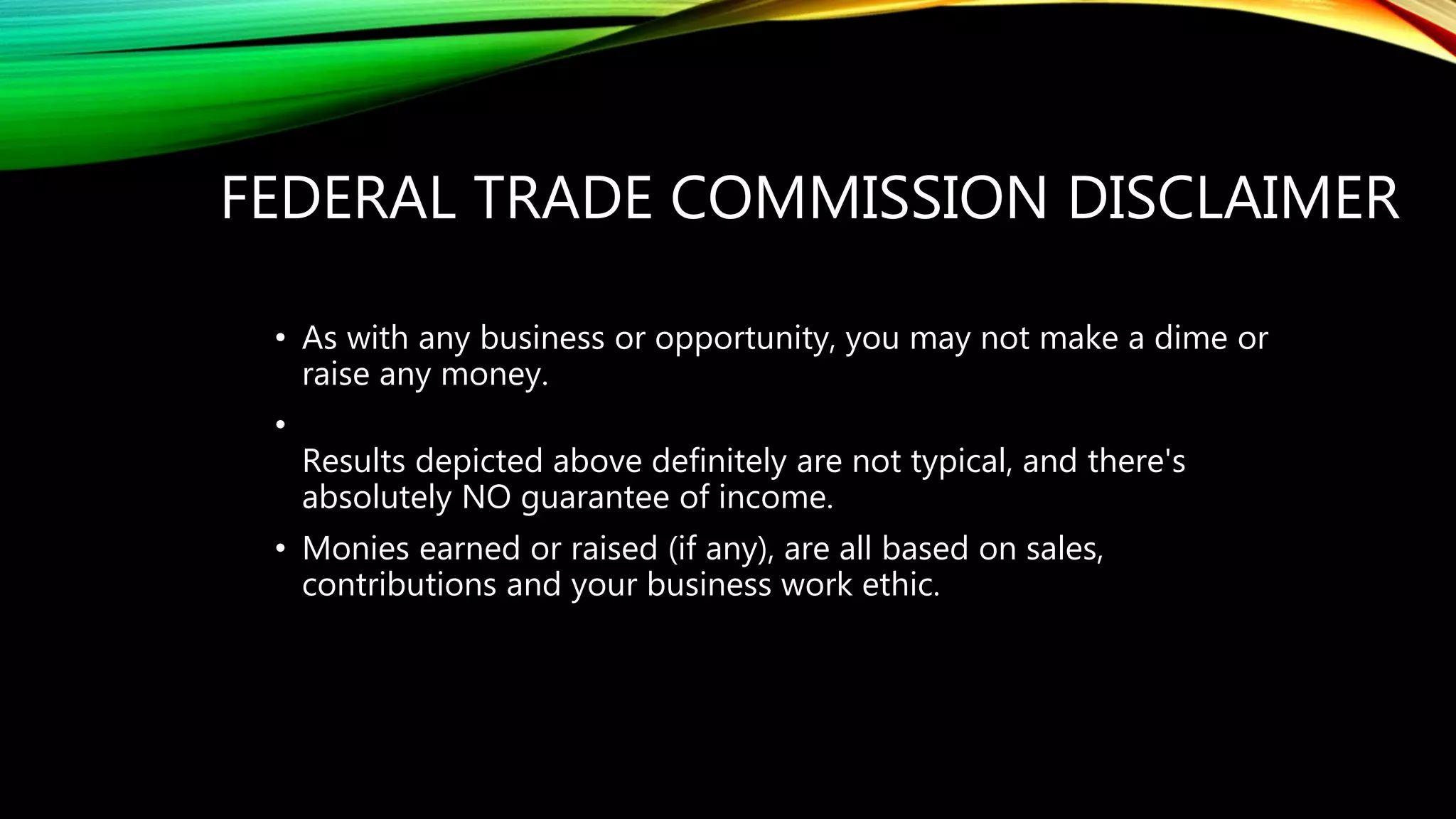 FEDERAL TRADE COMMISSION DISCLAIMER
• As with any business or opportunity, you may not make a dime or
raise any money.
•
Results depicted above definitely are not typical, and there's
absolutely NO guarantee of income.
• Monies earned or raised (if any), are all based on sales,
contributions and your business work ethic.
 
