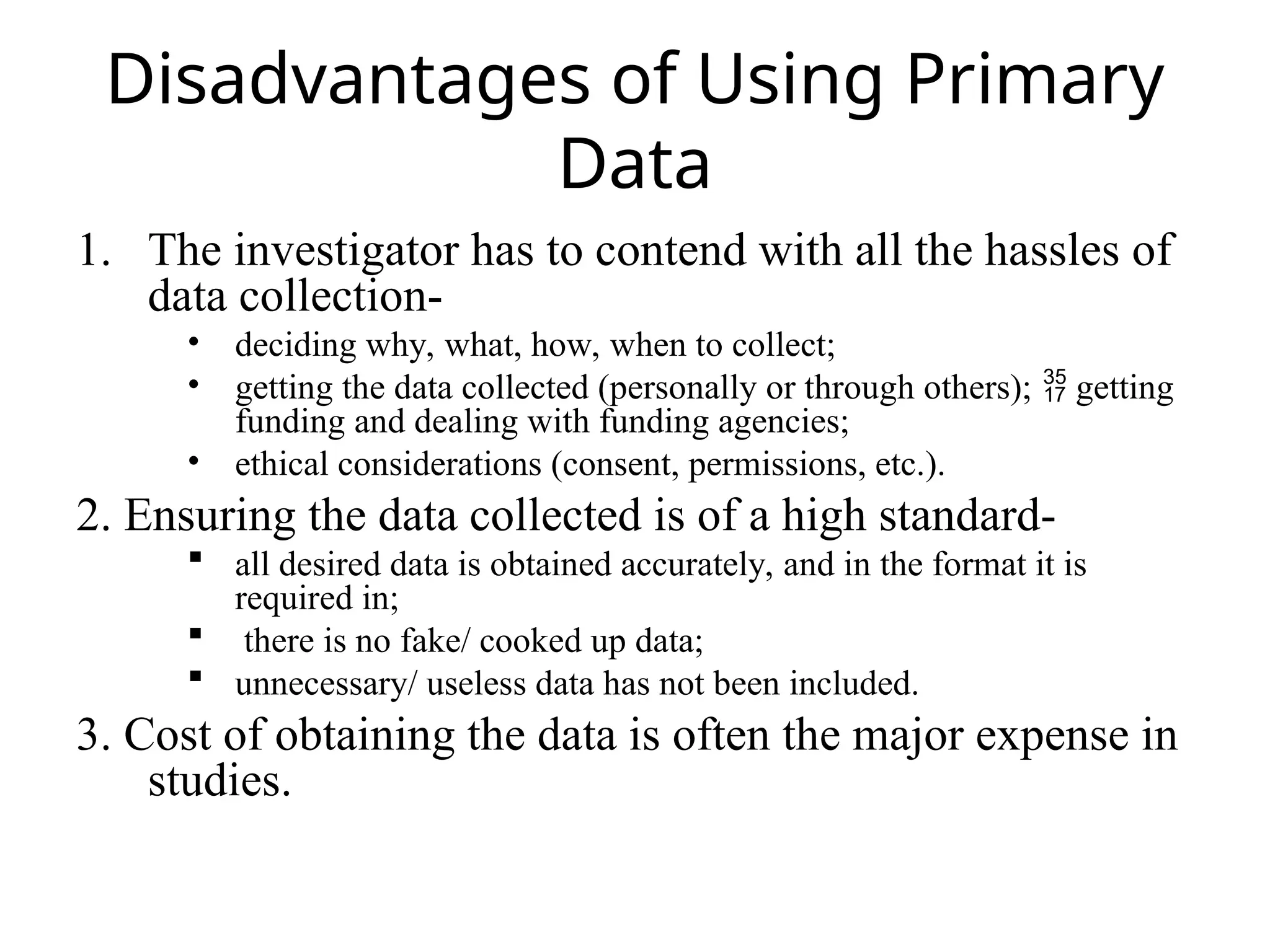 Disadvantages of Using Primary
Data
1. The investigator has to contend with all the hassles of
data collection-
• deciding why, what, how, when to collect;
• getting the data collected (personally or through others); getting

funding and dealing with funding agencies;
• ethical considerations (consent, permissions, etc.).
2. Ensuring the data collected is of a high standard-
 all desired data is obtained accurately, and in the format it is
required in;
 there is no fake/ cooked up data;
 unnecessary/ useless data has not been included.
3. Cost of obtaining the data is often the major expense in
studies.
 