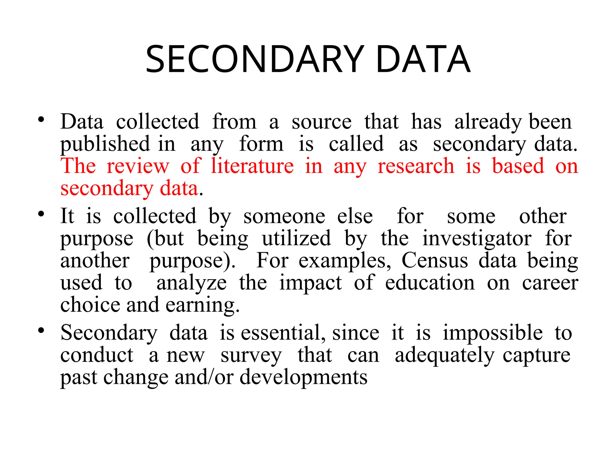 SECONDARY DATA
• Data collected from a source that has already been
published in any form is called as secondary data.
The review of literature in any research is based on
secondary data.
• It is collected by someone else for some other
purpose (but being utilized by the investigator for
another purpose). For examples, Census data being
used to analyze the impact of education on career
choice and earning.
• Secondary data is essential, since it is impossible to
conduct a new survey that can adequately capture
past change and/or developments
 