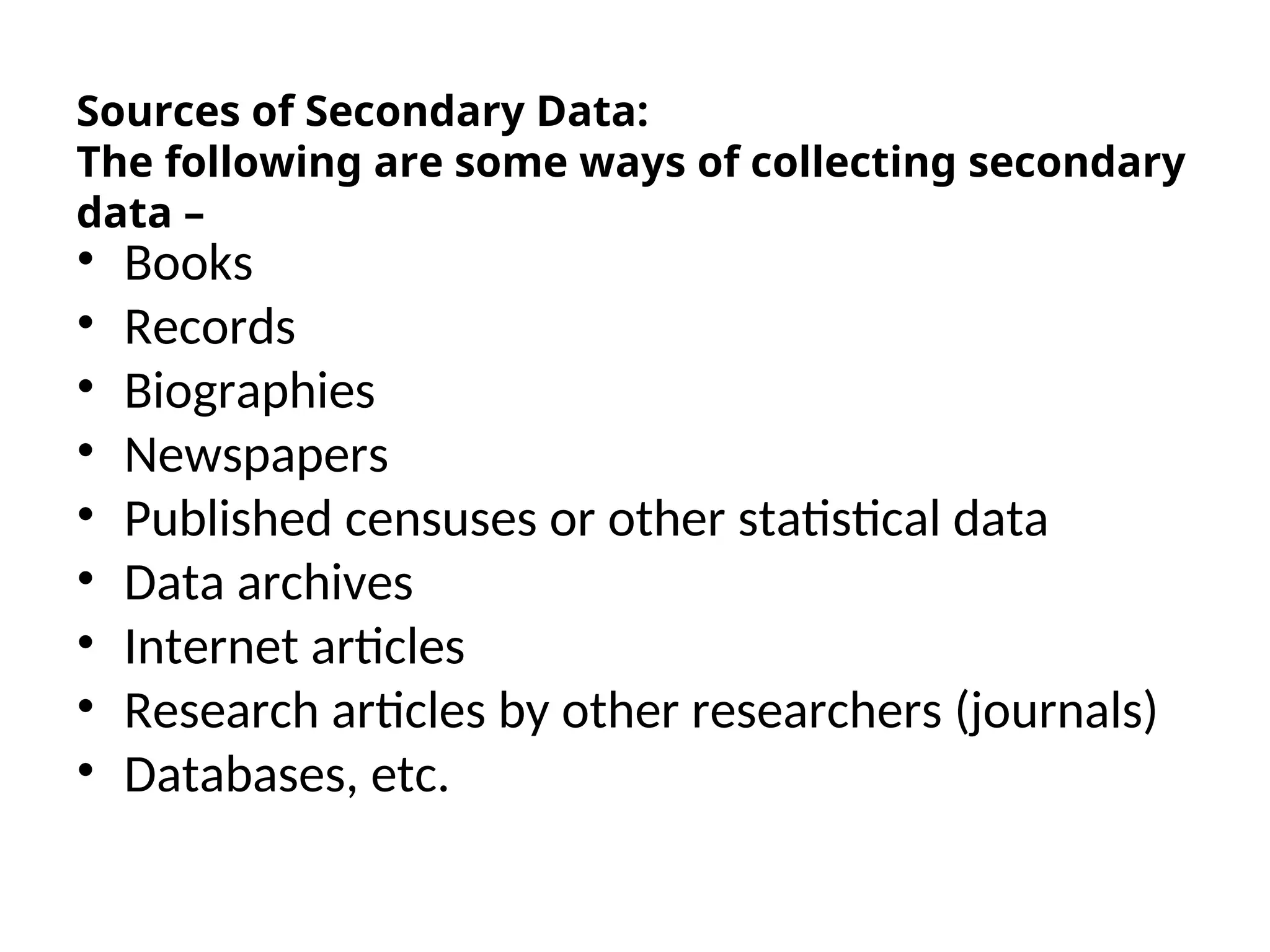 Sources of Secondary Data:
The following are some ways of collecting secondary
data –
• Books
• Records
• Biographies
• Newspapers
• Published censuses or other statistical data
• Data archives
• Internet articles
• Research articles by other researchers (journals)
• Databases, etc.
 