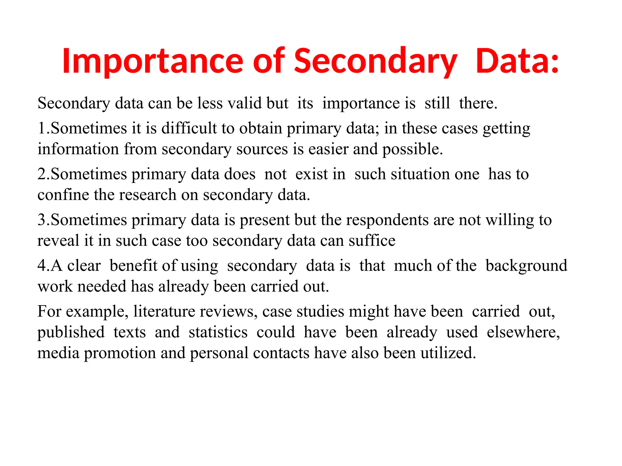 Importance of Secondary Data:
Secondary data can be less valid but its importance is still there.
1.Sometimes it is difficult to obtain primary data; in these cases getting
information from secondary sources is easier and possible.
2.Sometimes primary data does not exist in such situation one has to
confine the research on secondary data.
3.Sometimes primary data is present but the respondents are not willing to
reveal it in such case too secondary data can suffice
4.A clear benefit of using secondary data is that much of the background
work needed has already been carried out.
For example, literature reviews, case studies might have been carried out,
published texts and statistics could have been already used elsewhere,
media promotion and personal contacts have also been utilized.
 