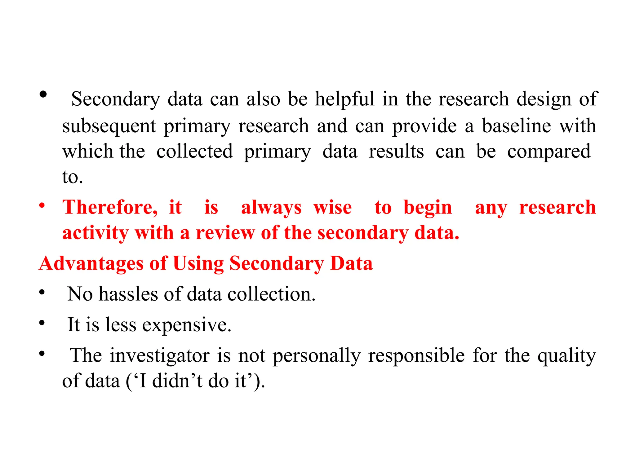 • Secondary data can also be helpful in the research design of
subsequent primary research and can provide a baseline with
which the collected primary data results can be compared
to.
• Therefore, it is always wise to begin any research
activity with a review of the secondary data.
Advantages of Using Secondary Data
• No hassles of data collection.
• It is less expensive.
• The investigator is not personally responsible for the quality
of data (‘I didn’t do it’).
 