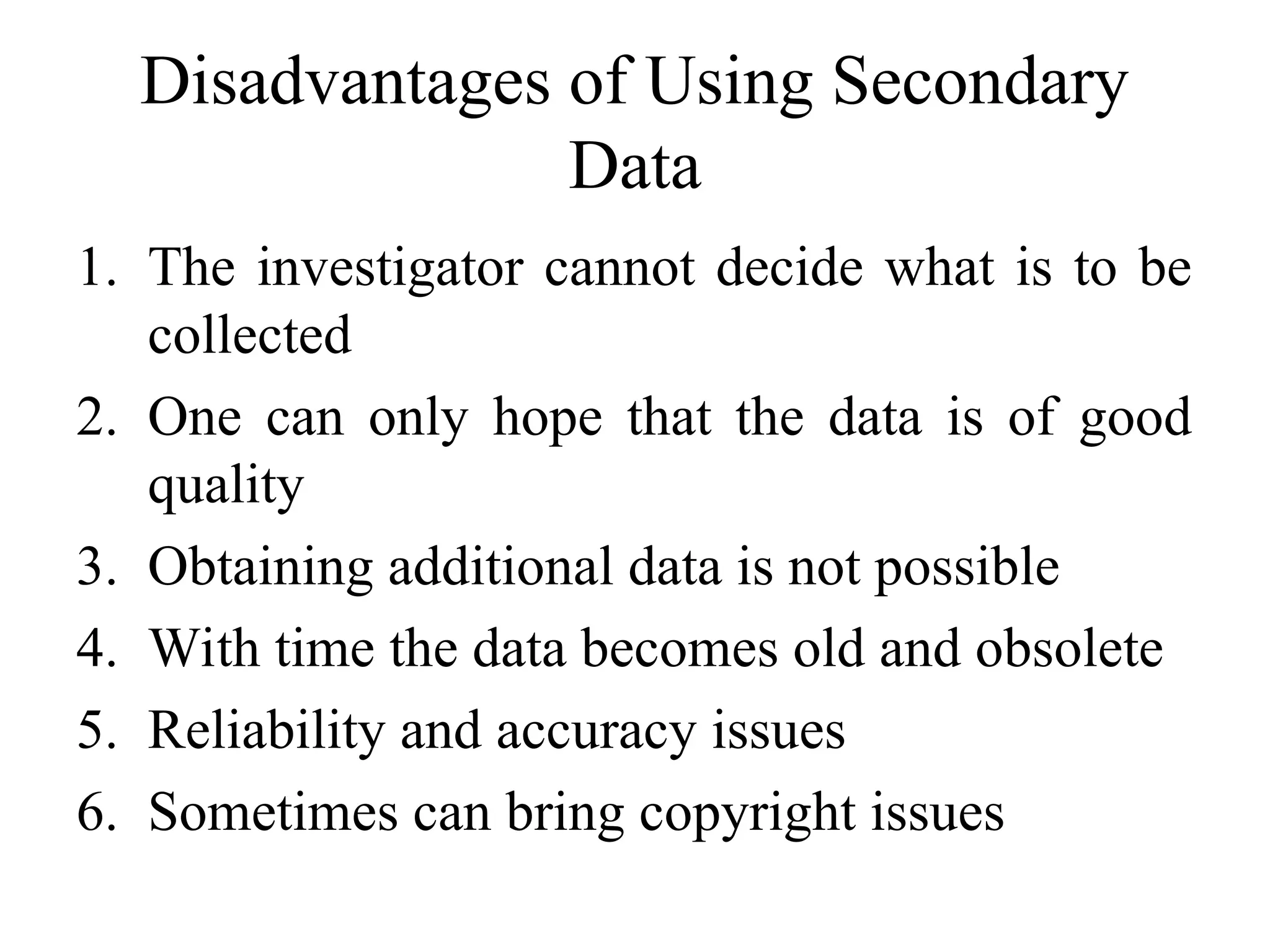 Disadvantages of Using Secondary
Data
1. The investigator cannot decide what is to be
collected
2. One can only hope that the data is of good
quality
3. Obtaining additional data is not possible
4. With time the data becomes old and obsolete
5. Reliability and accuracy issues
6. Sometimes can bring copyright issues
 