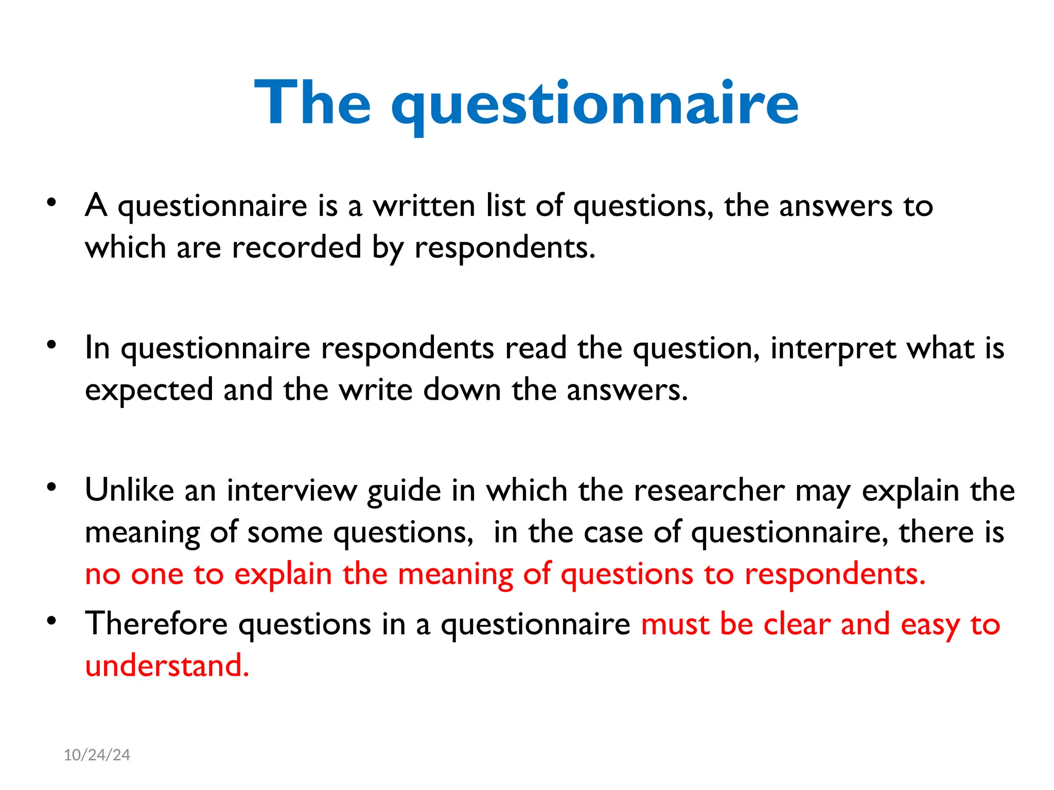 The questionnaire
• A questionnaire is a written list of questions, the answers to
which are recorded by respondents.
• In questionnaire respondents read the question, interpret what is
expected and the write down the answers.
• Unlike an interview guide in which the researcher may explain the
meaning of some questions, in the case of questionnaire, there is
no one to explain the meaning of questions to respondents.
• Therefore questions in a questionnaire must be clear and easy to
understand.
10/24/24
 