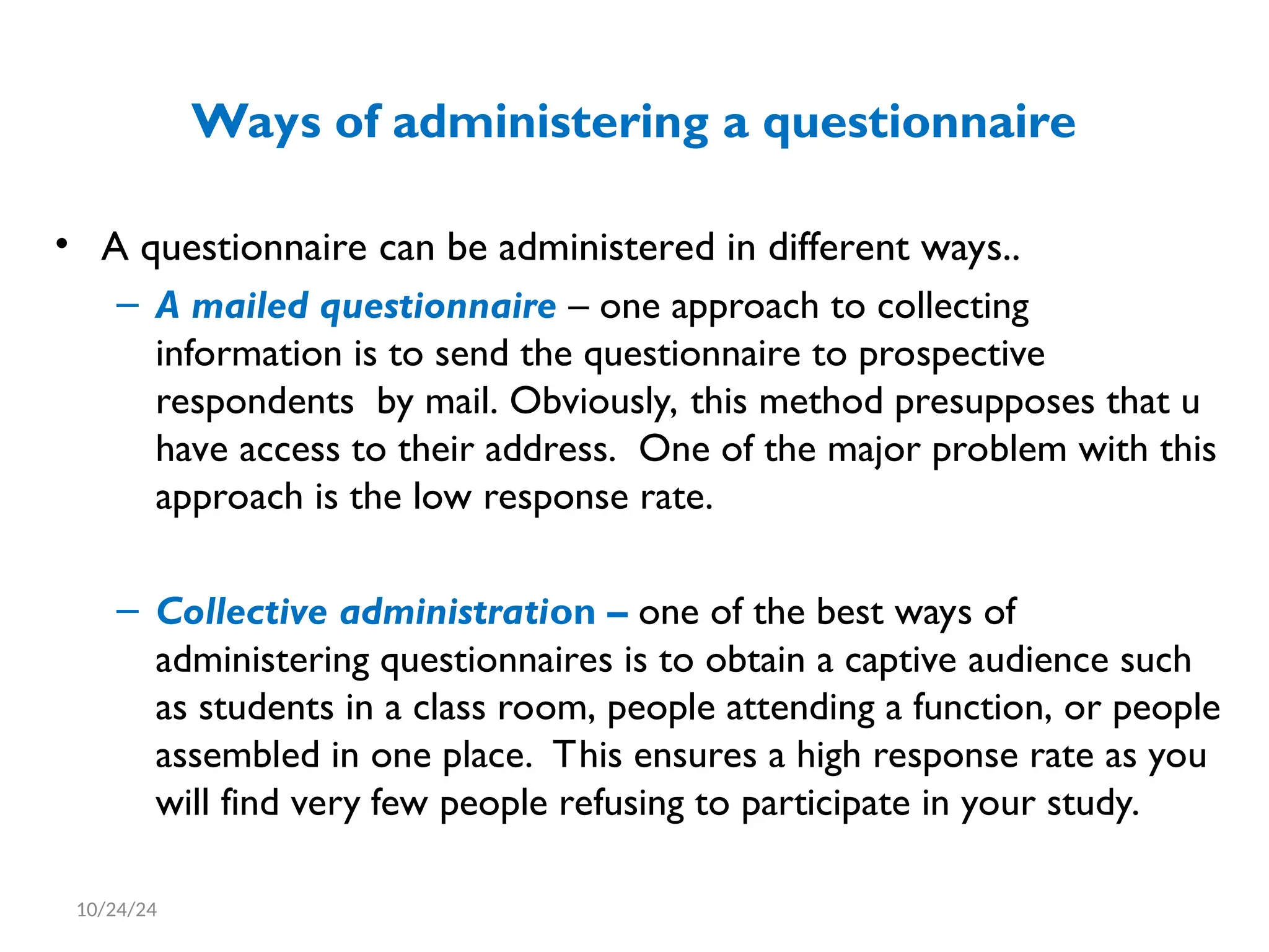 Ways of administering a questionnaire
• A questionnaire can be administered in different ways..
– A mailed questionnaire – one approach to collecting
information is to send the questionnaire to prospective
respondents by mail. Obviously, this method presupposes that u
have access to their address. One of the major problem with this
approach is the low response rate.
– Collective administration – one of the best ways of
administering questionnaires is to obtain a captive audience such
as students in a class room, people attending a function, or people
assembled in one place. This ensures a high response rate as you
will find very few people refusing to participate in your study.
10/24/24
 