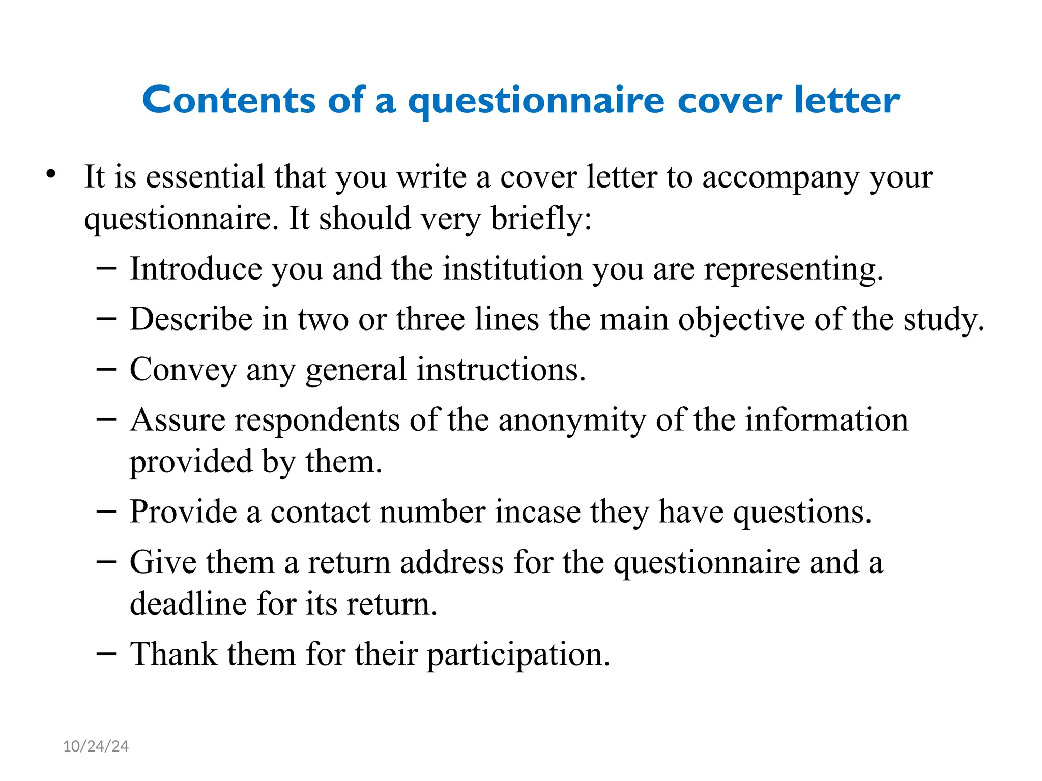 Contents of a questionnaire cover letter
• It is essential that you write a cover letter to accompany your
questionnaire. It should very briefly:
– Introduce you and the institution you are representing.
– Describe in two or three lines the main objective of the study.
– Convey any general instructions.
– Assure respondents of the anonymity of the information
provided by them.
– Provide a contact number incase they have questions.
– Give them a return address for the questionnaire and a
deadline for its return.
– Thank them for their participation.
10/24/24
 