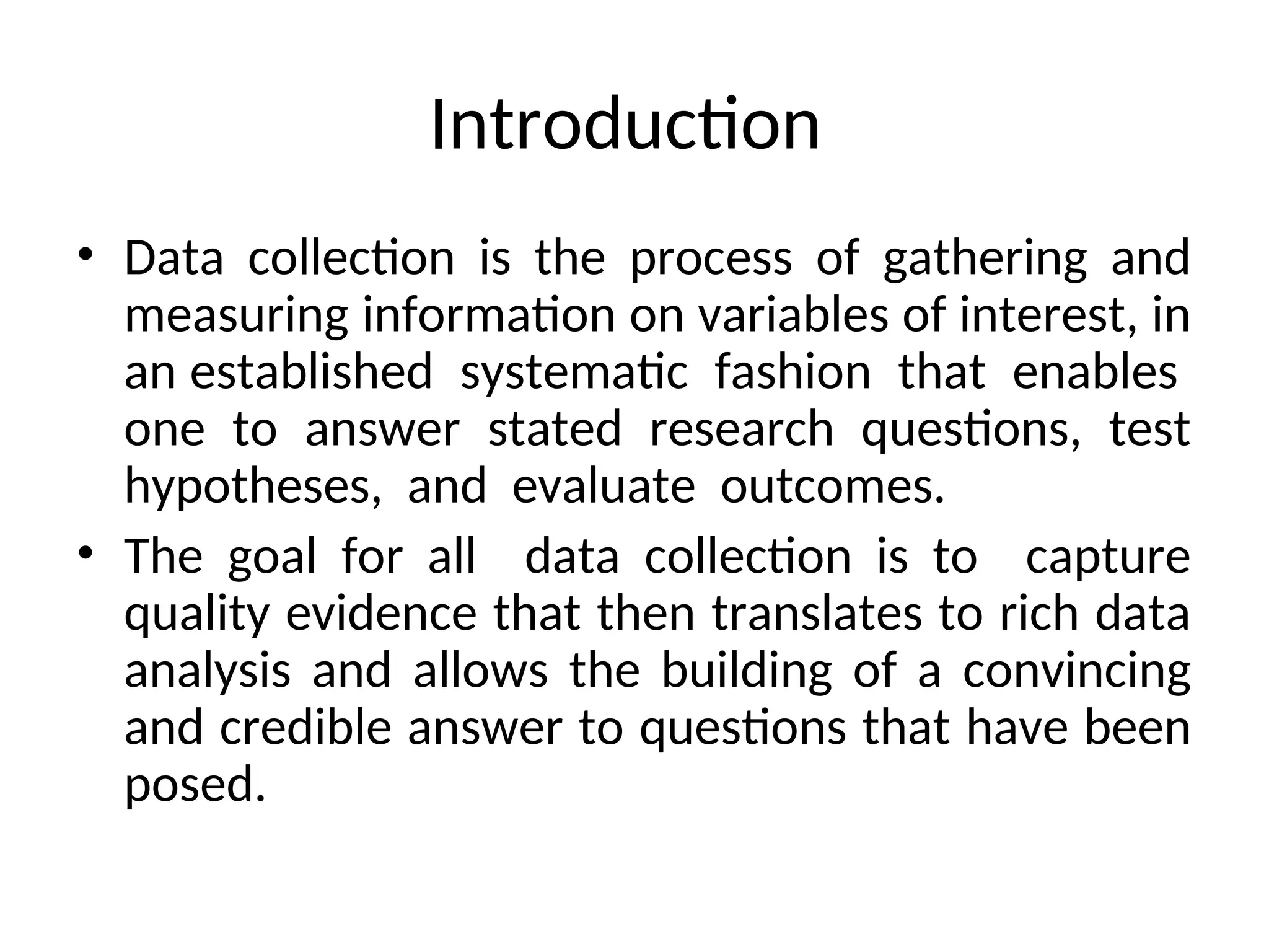 Introduction
• Data collection is the process of gathering and
measuring information on variables of interest, in
an established systematic fashion that enables
one to answer stated research questions, test
hypotheses, and evaluate outcomes.
• The goal for all data collection is to capture
quality evidence that then translates to rich data
analysis and allows the building of a convincing
and credible answer to questions that have been
posed.
 