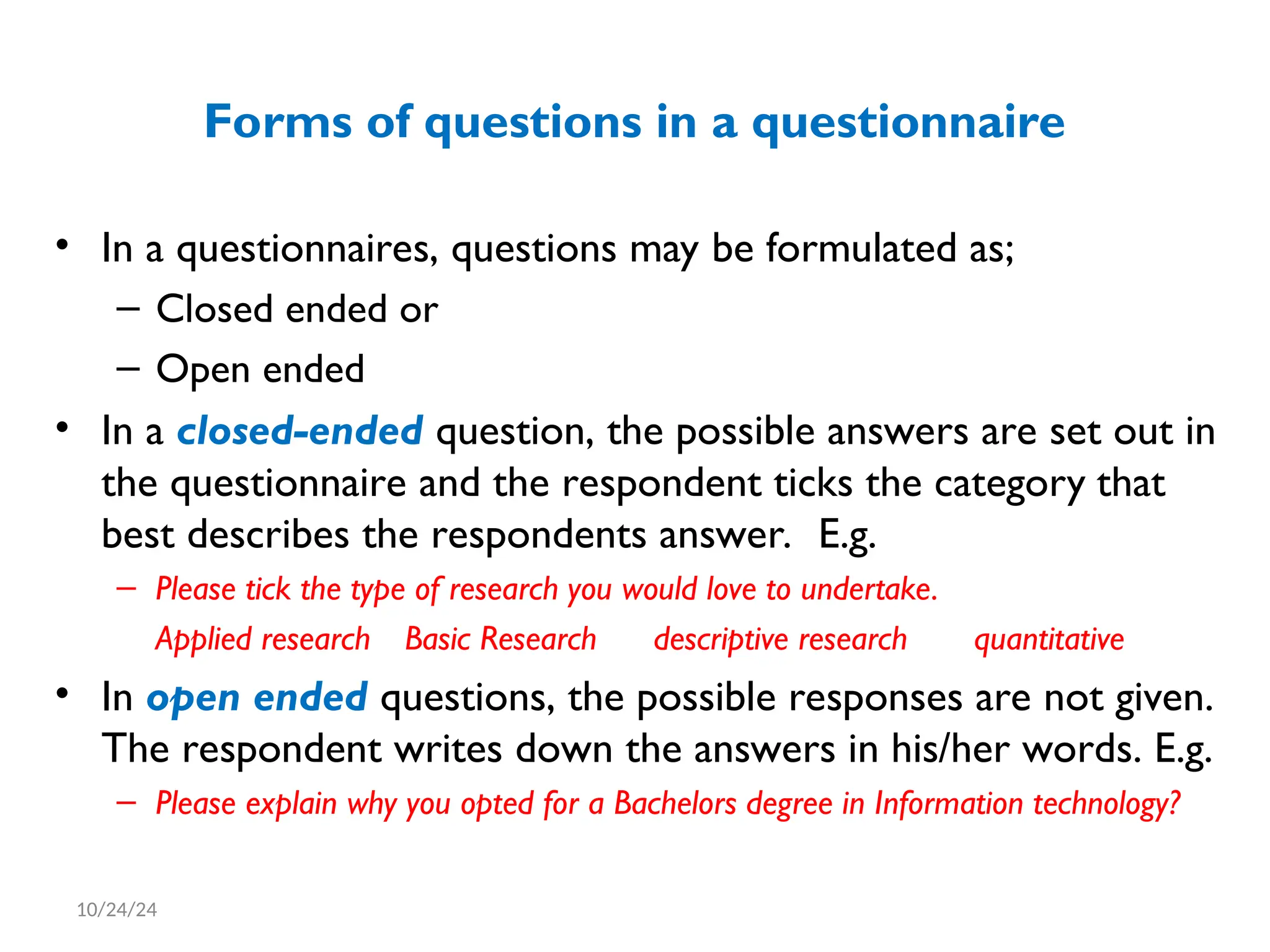 Forms of questions in a questionnaire
• In a questionnaires, questions may be formulated as;
– Closed ended or
– Open ended
• In a closed-ended question, the possible answers are set out in
the questionnaire and the respondent ticks the category that
best describes the respondents answer. E.g.
– Please tick the type of research you would love to undertake.
Applied research Basic Research descriptive research quantitative
• In open ended questions, the possible responses are not given.
The respondent writes down the answers in his/her words. E.g.
– Please explain why you opted for a Bachelors degree in Information technology?
10/24/24
 
