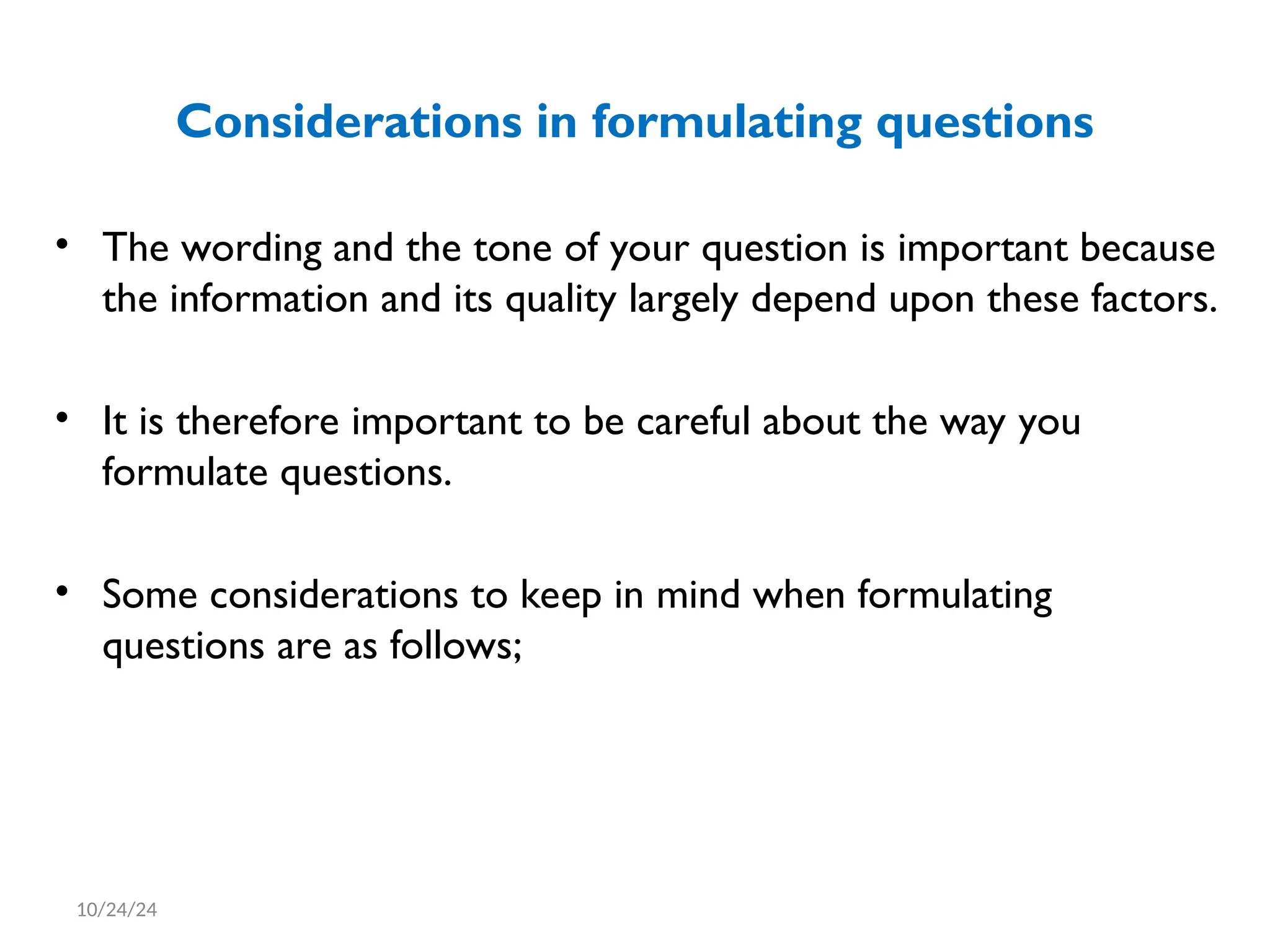 Considerations in formulating questions
• The wording and the tone of your question is important because
the information and its quality largely depend upon these factors.
• It is therefore important to be careful about the way you
formulate questions.
• Some considerations to keep in mind when formulating
questions are as follows;
10/24/24
 