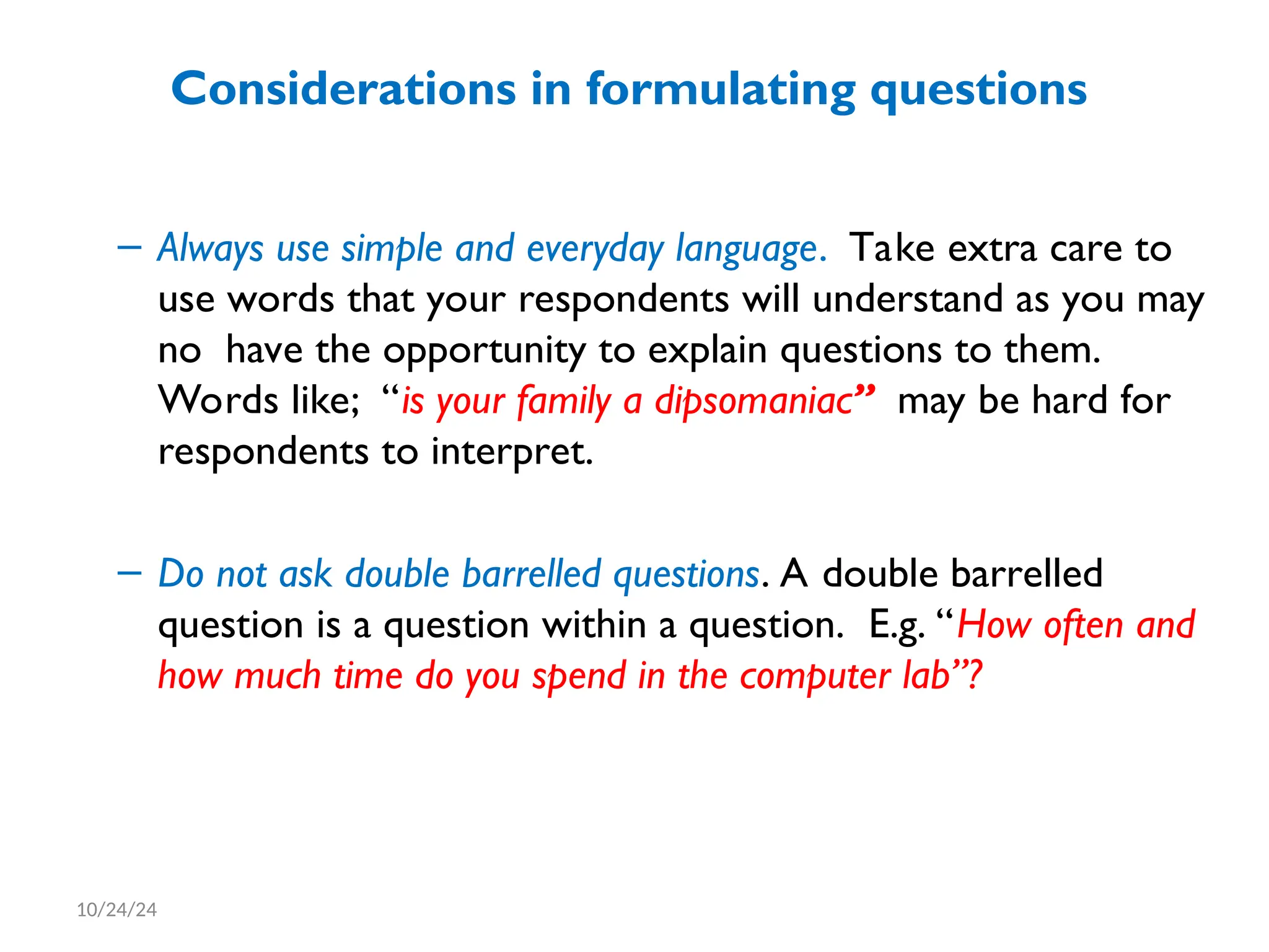 Considerations in formulating questions
– Always use simple and everyday language. Take extra care to
use words that your respondents will understand as you may
no have the opportunity to explain questions to them.
Words like; “is your family a dipsomaniac” may be hard for
respondents to interpret.
– Do not ask double barrelled questions. A double barrelled
question is a question within a question. E.g. “How often and
how much time do you spend in the computer lab”?
10/24/24
 