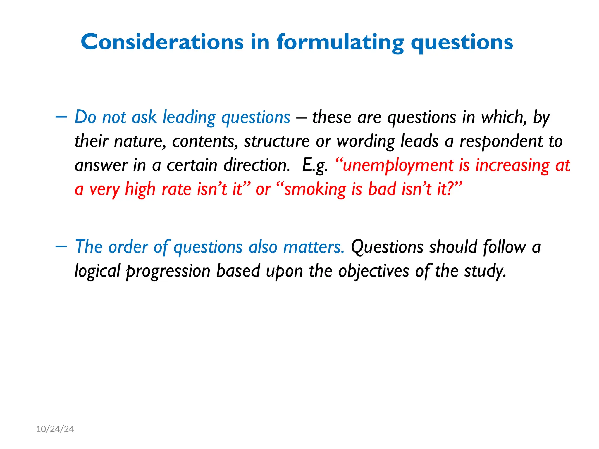 Considerations in formulating questions
– Do not ask leading questions – these are questions in which, by
their nature, contents, structure or wording leads a respondent to
answer in a certain direction. E.g. “unemployment is increasing at
a very high rate isn’t it” or “smoking is bad isn’t it?”
– The order of questions also matters. Questions should follow a
logical progression based upon the objectives of the study.
10/24/24
 