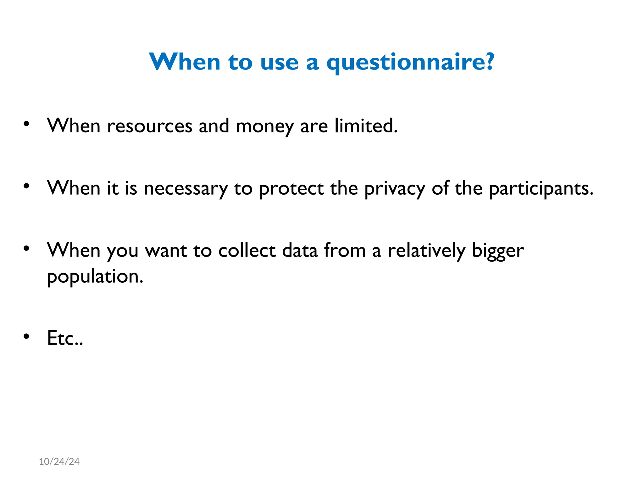 When to use a questionnaire?
• When resources and money are limited.
• When it is necessary to protect the privacy of the participants.
• When you want to collect data from a relatively bigger
population.
• Etc..
10/24/24
 