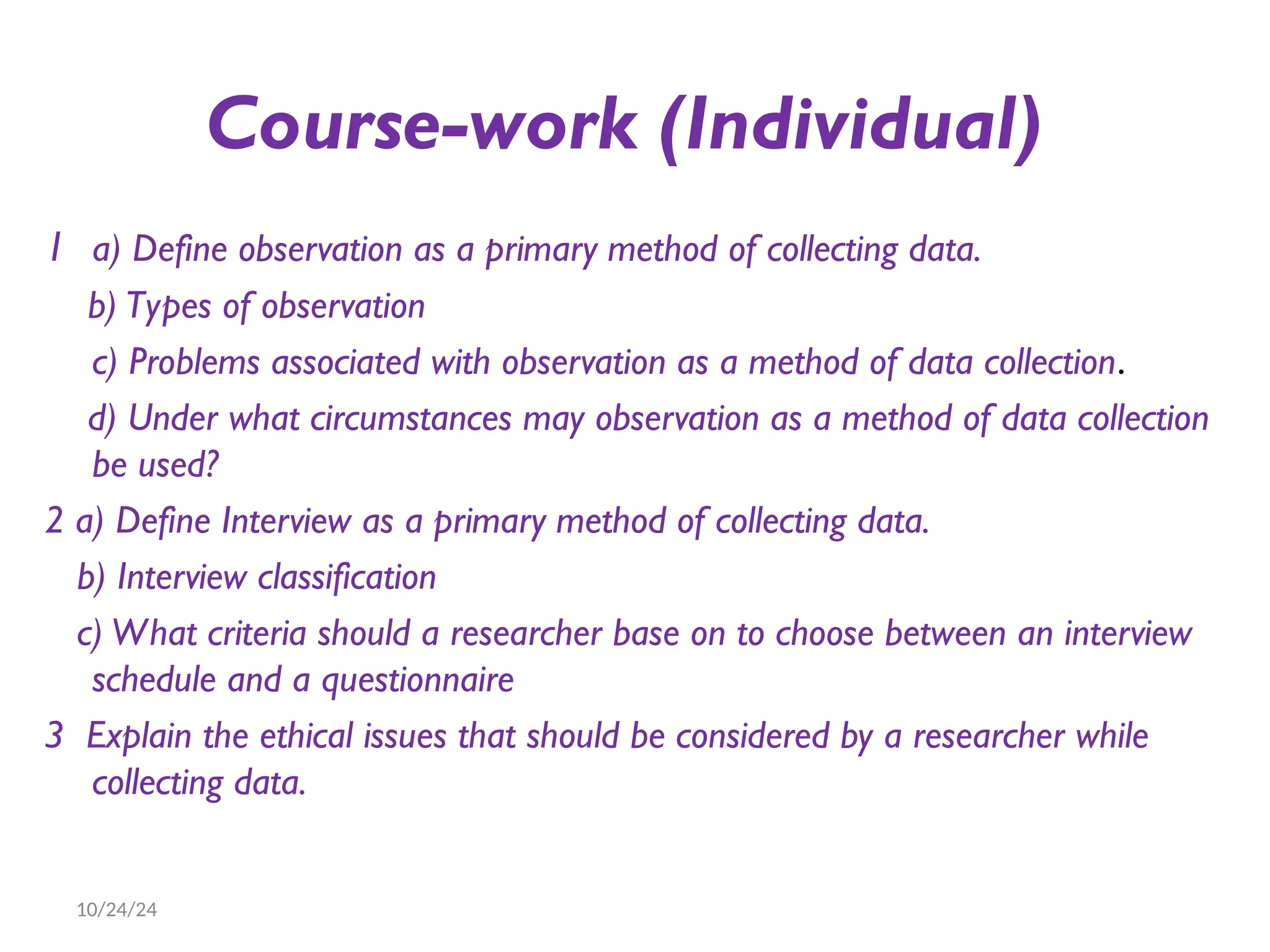 Course-work (Individual)
1 a) Define observation as a primary method of collecting data.
b) Types of observation
c) Problems associated with observation as a method of data collection.
d) Under what circumstances may observation as a method of data collection
be used?
2 a) Define Interview as a primary method of collecting data.
b) Interview classification
c) What criteria should a researcher base on to choose between an interview
schedule and a questionnaire
3 Explain the ethical issues that should be considered by a researcher while
collecting data.
10/24/24
 
