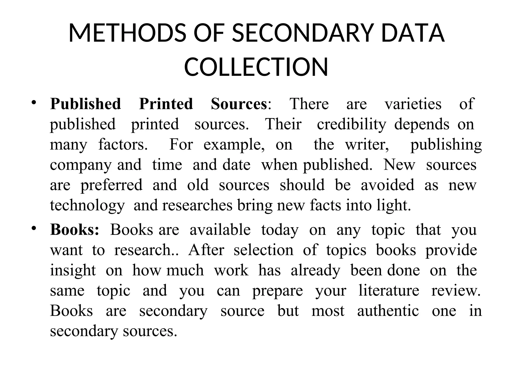 METHODS OF SECONDARY DATA
COLLECTION
• Published Printed Sources: There are varieties of
published printed sources. Their credibility depends on
many factors. For example, on the writer, publishing
company and time and date when published. New sources
are preferred and old sources should be avoided as new
technology and researches bring new facts into light.
• Books: Books are available today on any topic that you
want to research.. After selection of topics books provide
insight on how much work has already been done on the
same topic and you can prepare your literature review.
Books are secondary source but most authentic one in
secondary sources.
 