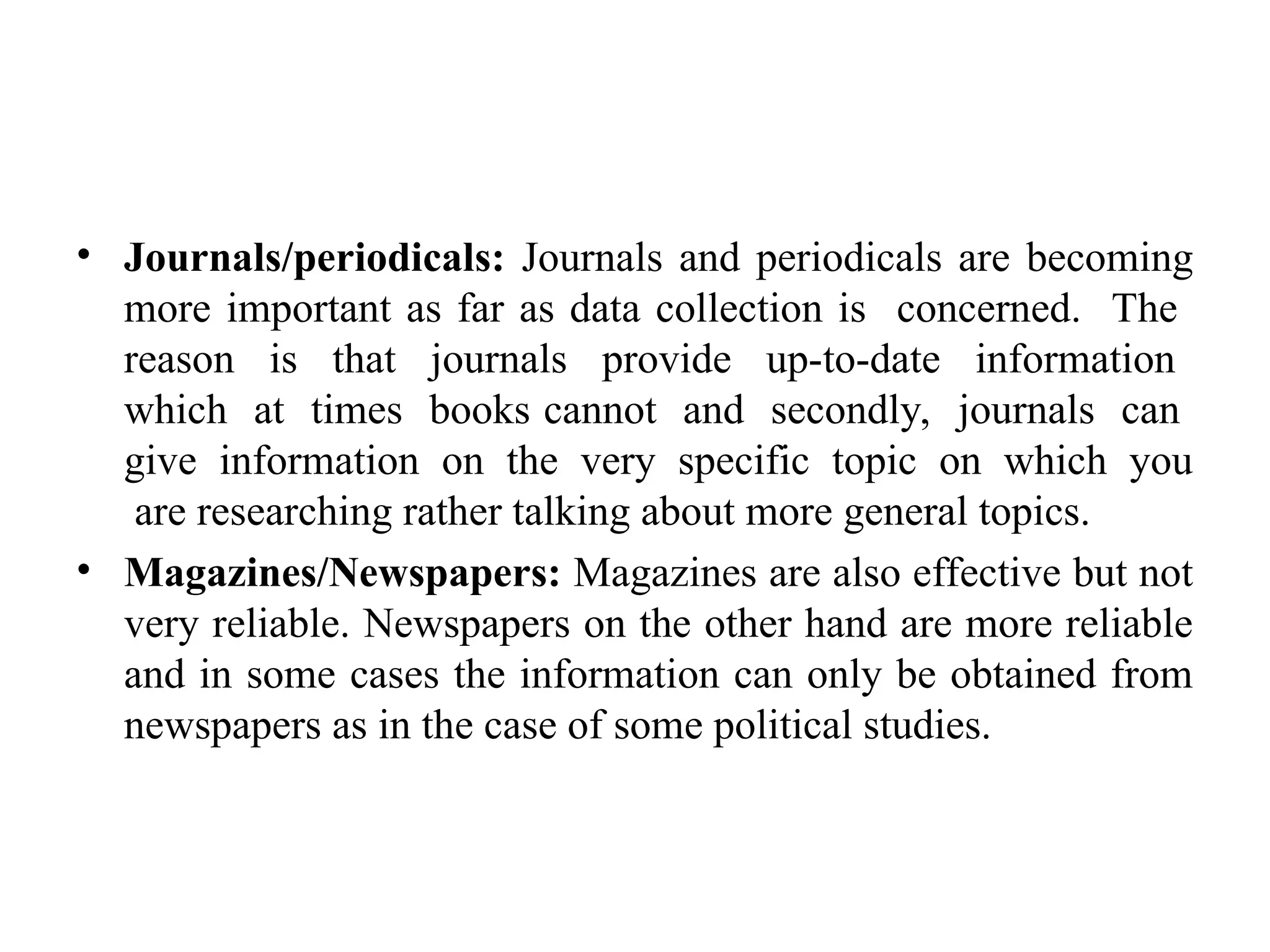 • Journals/periodicals: Journals and periodicals are becoming
more important as far as data collection is concerned. The
reason is that journals provide up-to-date information
which at times books cannot and secondly, journals can
give information on the very specific topic on which you
are researching rather talking about more general topics.
• Magazines/Newspapers: Magazines are also effective but not
very reliable. Newspapers on the other hand are more reliable
and in some cases the information can only be obtained from
newspapers as in the case of some political studies.
 