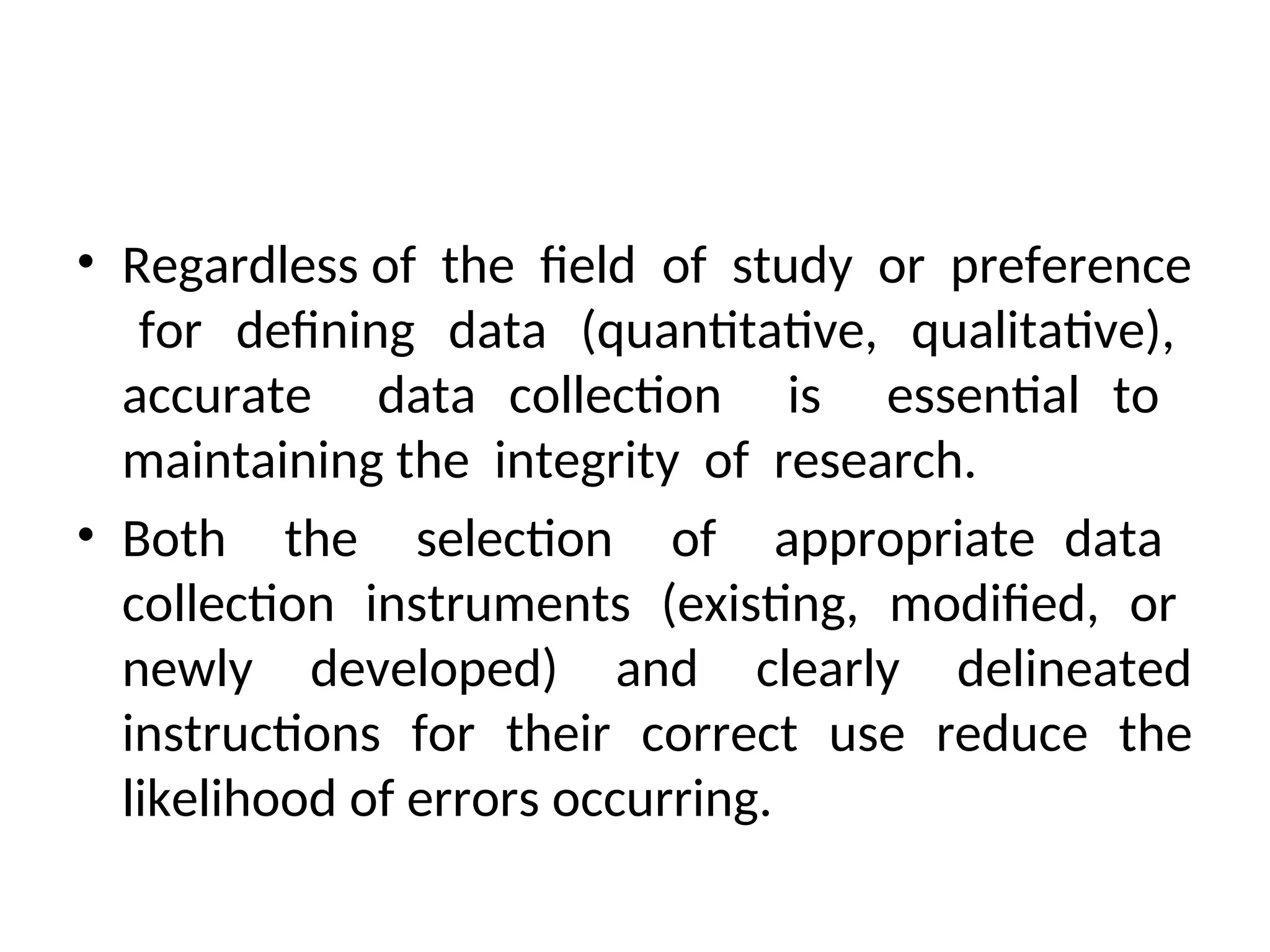 • Regardless of the field of study or preference
for defining data (quantitative, qualitative),
accurate data collection is essential to
maintaining the integrity of research.
• Both the selection of appropriate data
collection instruments (existing, modified, or
newly developed) and clearly delineated
instructions for their correct use reduce the
likelihood of errors occurring.
 