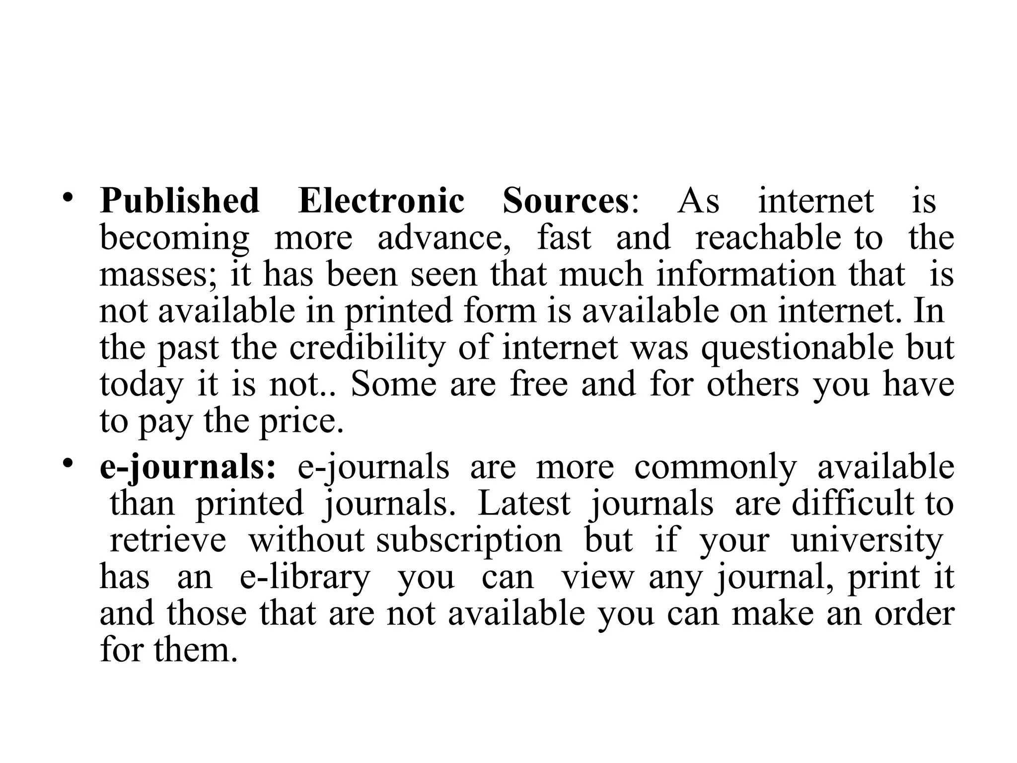 • Published Electronic Sources: As internet is
becoming more advance, fast and reachable to the
masses; it has been seen that much information that is
not available in printed form is available on internet. In
the past the credibility of internet was questionable but
today it is not.. Some are free and for others you have
to pay the price.
• e-journals: e-journals are more commonly available
than printed journals. Latest journals are difficult to
retrieve without subscription but if your university
has an e-library you can view any journal, print it
and those that are not available you can make an order
for them.
 