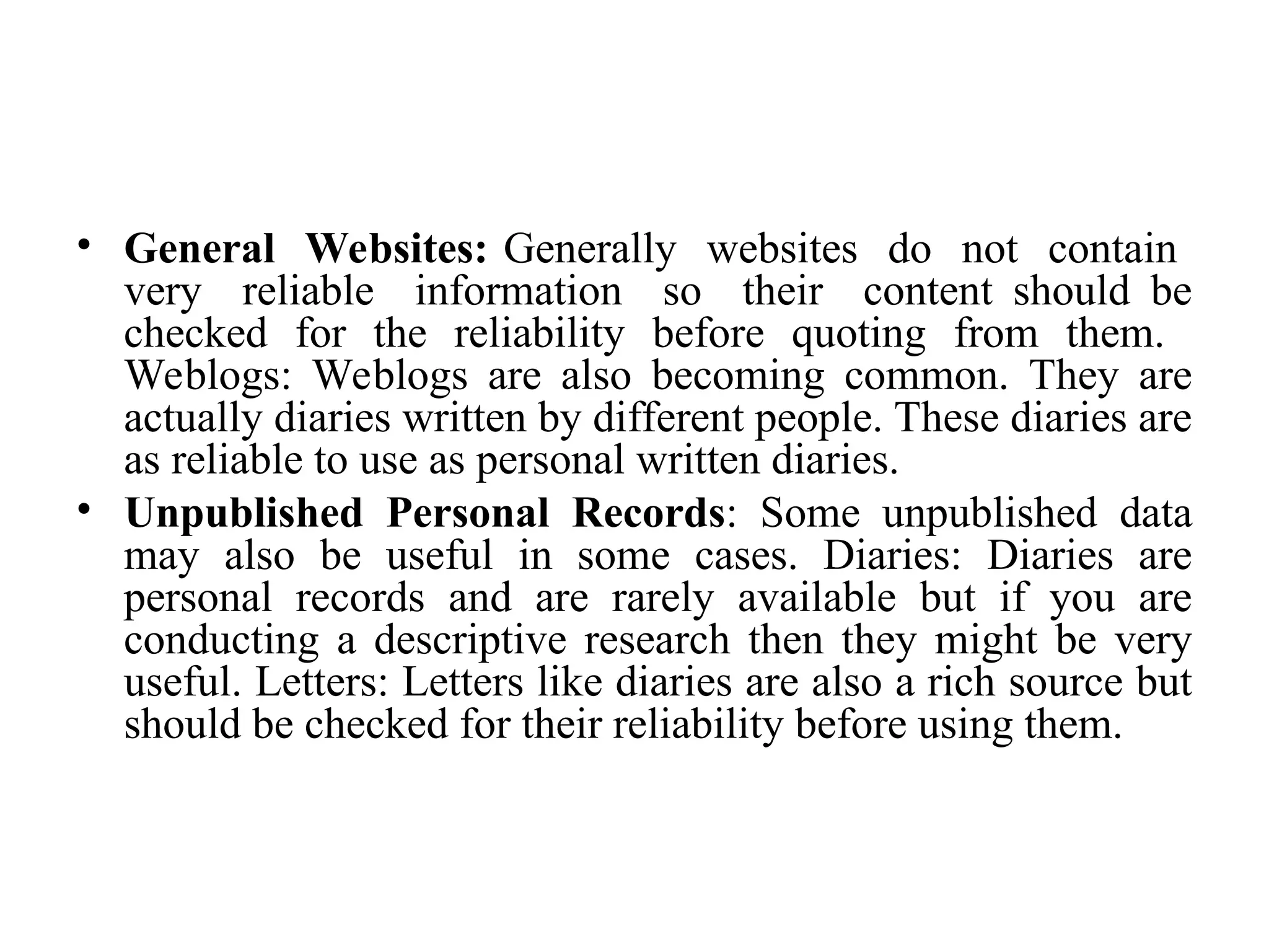 • General Websites: Generally websites do not contain
very reliable information so their content should be
checked for the reliability before quoting from them.
Weblogs: Weblogs are also becoming common. They are
actually diaries written by different people. These diaries are
as reliable to use as personal written diaries.
• Unpublished Personal Records: Some unpublished data
may also be useful in some cases. Diaries: Diaries are
personal records and are rarely available but if you are
conducting a descriptive research then they might be very
useful. Letters: Letters like diaries are also a rich source but
should be checked for their reliability before using them.
 