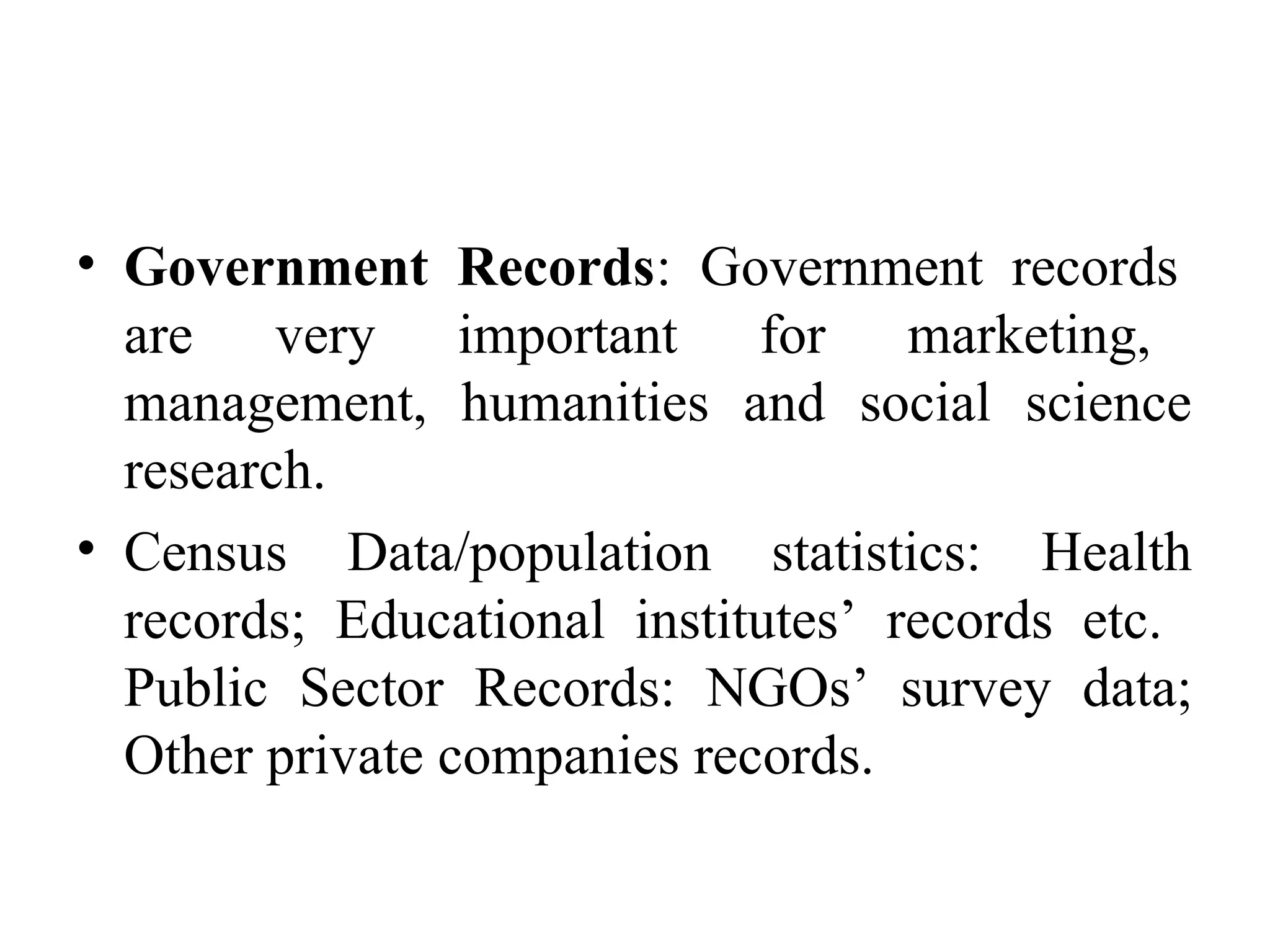 • Government Records: Government records
are very important for marketing,
management, humanities and social science
research.
• Census Data/population statistics: Health
records; Educational institutes’ records etc.
Public Sector Records: NGOs’ survey data;
Other private companies records.
 