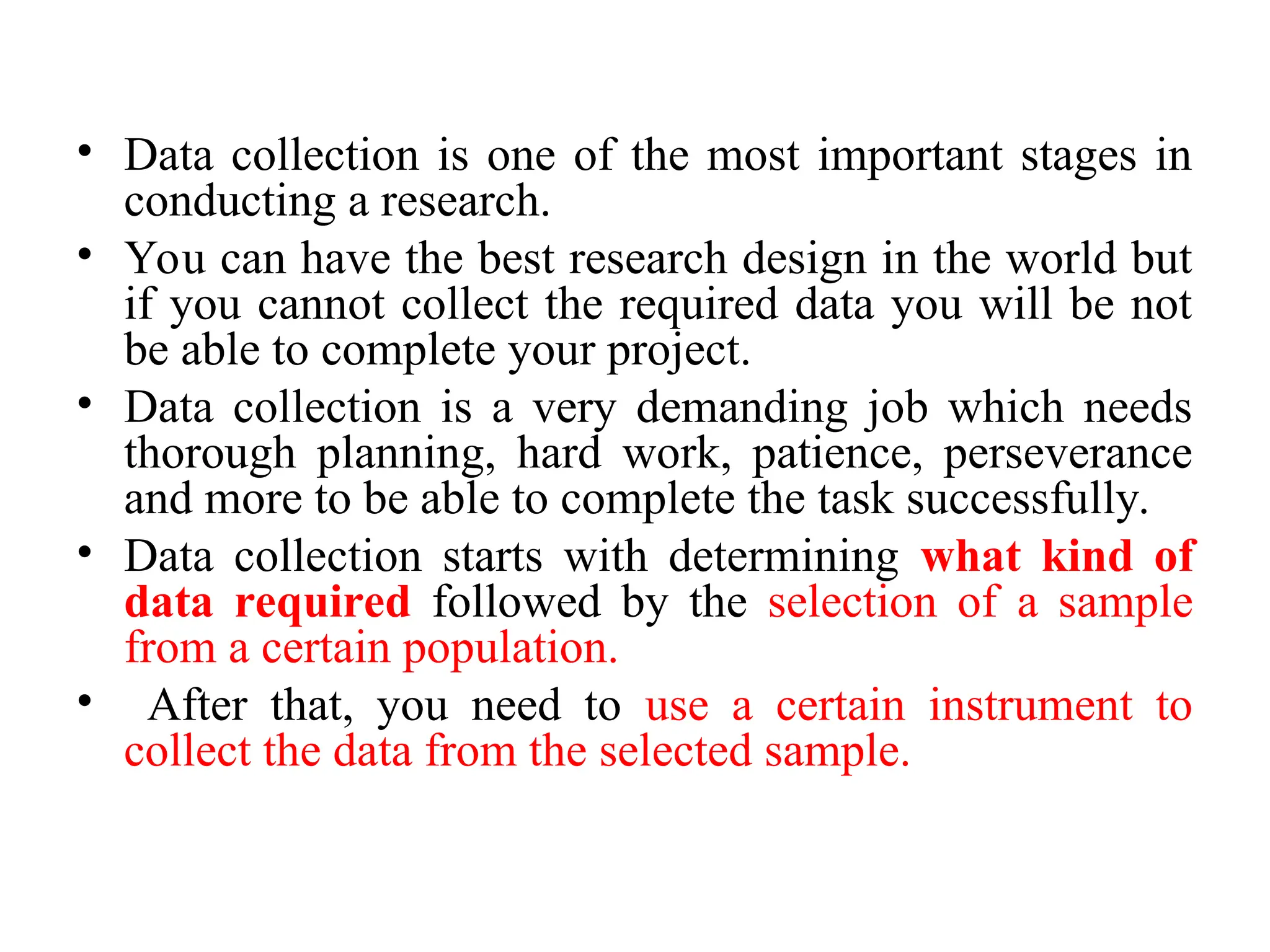 • Data collection is one of the most important stages in
conducting a research.
• You can have the best research design in the world but
if you cannot collect the required data you will be not
be able to complete your project.
• Data collection is a very demanding job which needs
thorough planning, hard work, patience, perseverance
and more to be able to complete the task successfully.
• Data collection starts with determining what kind of
data required followed by the selection of a sample
from a certain population.
• After that, you need to use a certain instrument to
collect the data from the selected sample.
 