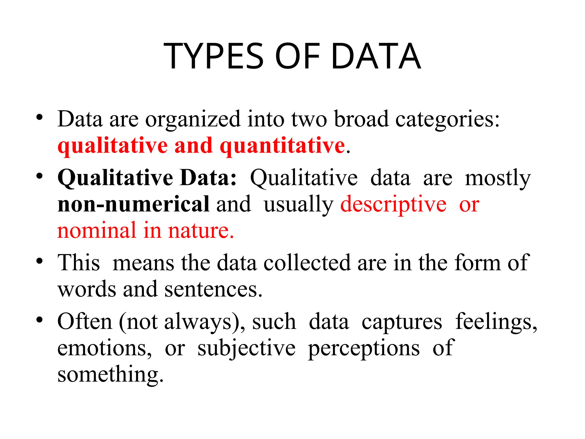 TYPES OF DATA
• Data are organized into two broad categories:
qualitative and quantitative.
• Qualitative Data: Qualitative data are mostly
non-numerical and usually descriptive or
nominal in nature.
• This means the data collected are in the form of
words and sentences.
• Often (not always), such data captures feelings,
emotions, or subjective perceptions of
something.
 