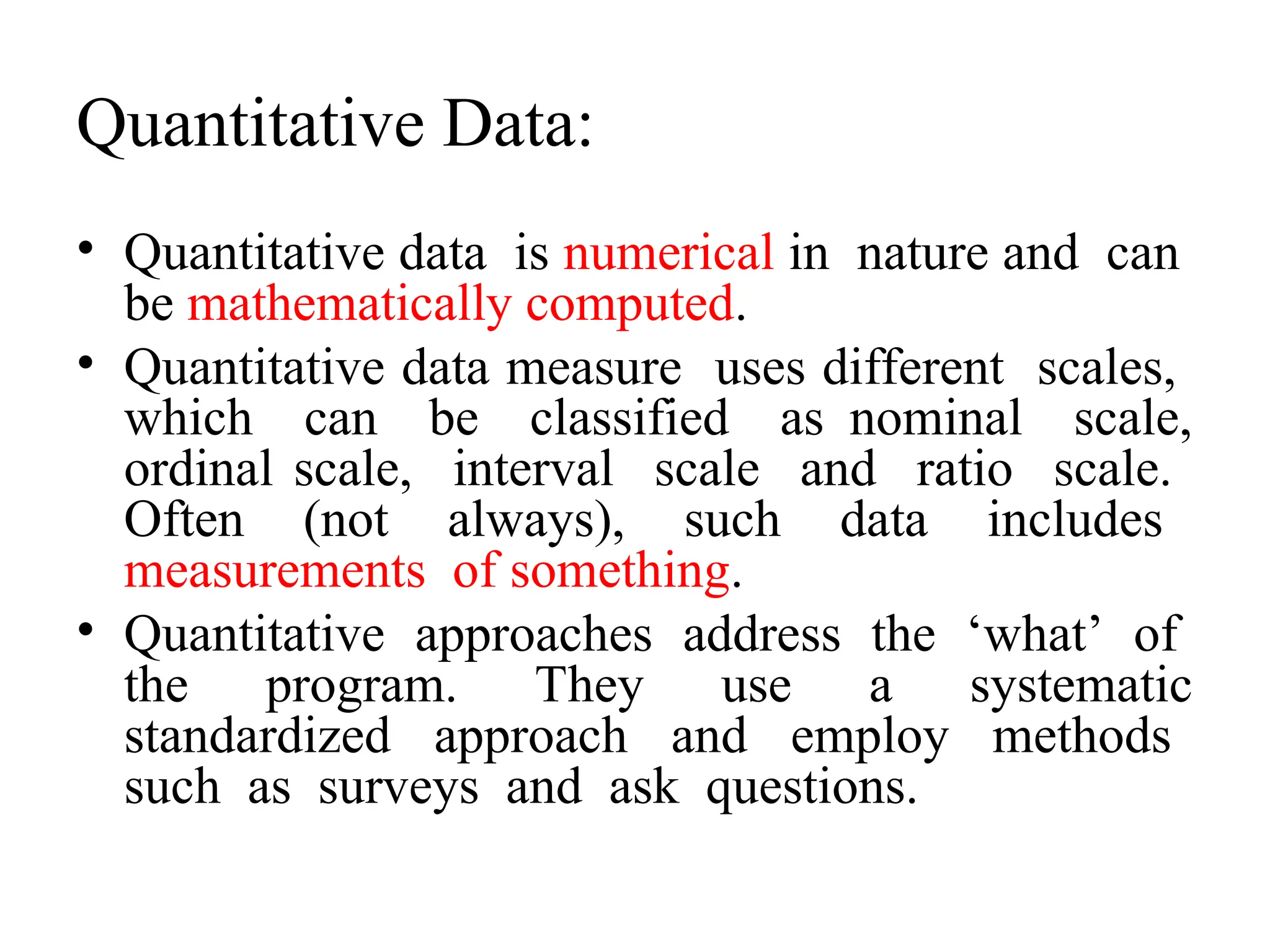 Quantitative Data:
• Quantitative data is numerical in nature and can
be mathematically computed.
• Quantitative data measure uses different scales,
which can be classified as nominal scale,
ordinal scale, interval scale and ratio scale.
Often (not always), such data includes
measurements of something.
• Quantitative approaches address the ‘what’ of
the program. They use a systematic
standardized approach and employ methods
such as surveys and ask questions.
 