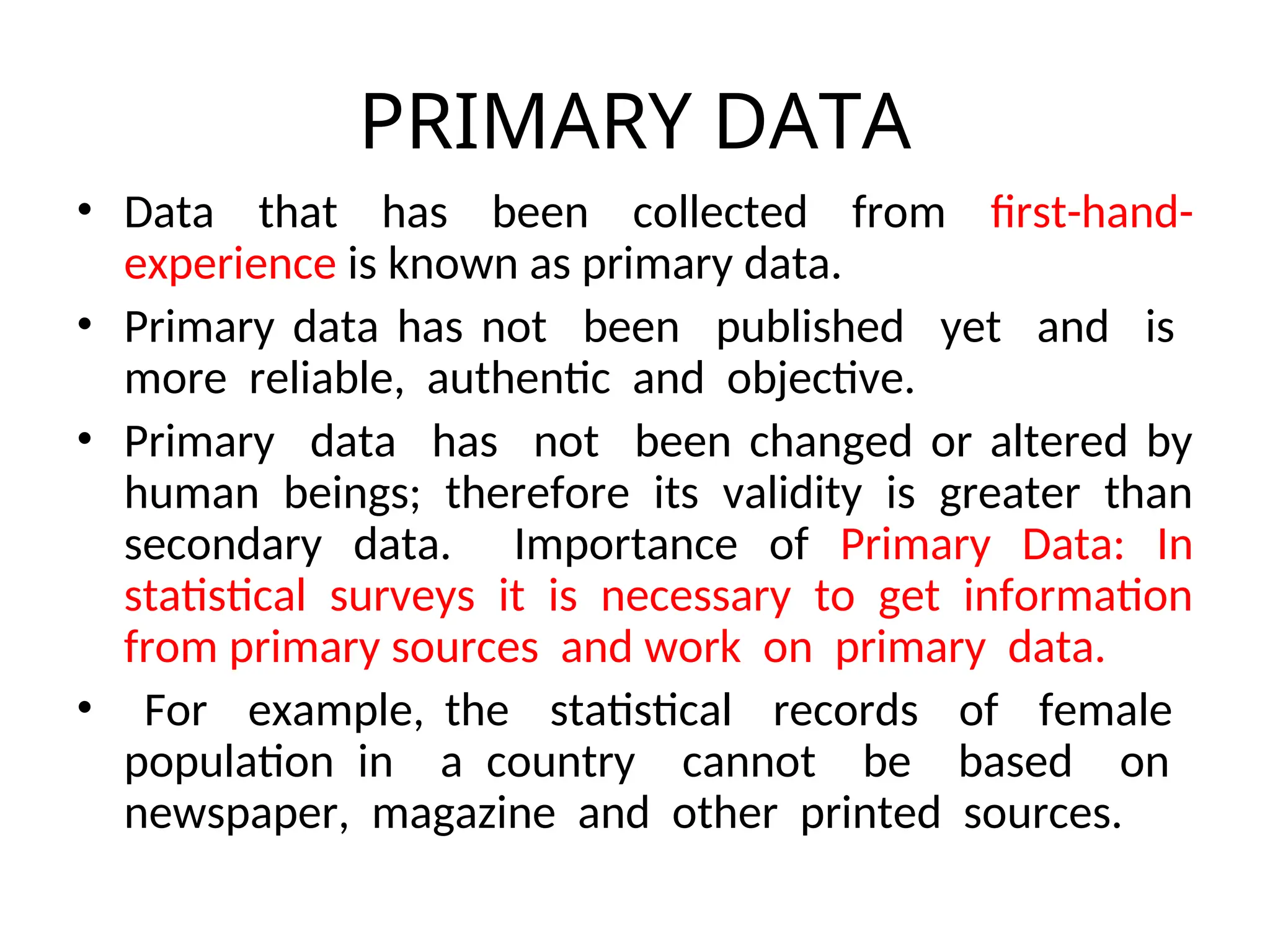 PRIMARY DATA
• Data that has been collected from first-hand-
experience is known as primary data.
• Primary data has not been published yet and is
more reliable, authentic and objective.
• Primary data has not been changed or altered by
human beings; therefore its validity is greater than
secondary data. Importance of Primary Data: In
statistical surveys it is necessary to get information
from primary sources and work on primary data.
• For example, the statistical records of female
population in a country cannot be based on
newspaper, magazine and other printed sources.
 