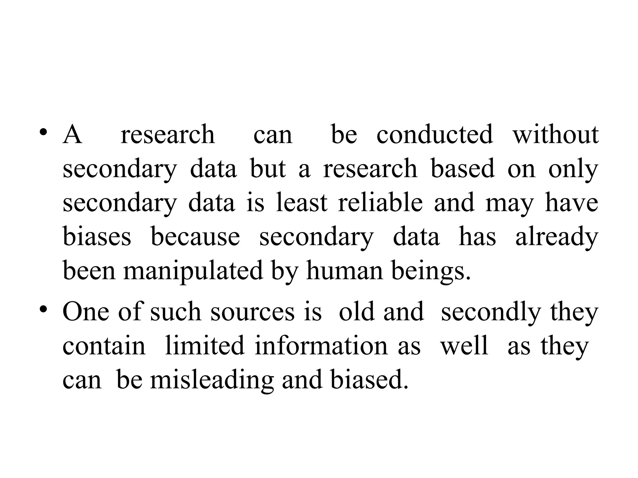 • A research can be conducted without
secondary data but a research based on only
secondary data is least reliable and may have
biases because secondary data has already
been manipulated by human beings.
• One of such sources is old and secondly they
contain limited information as well as they
can be misleading and biased.
 