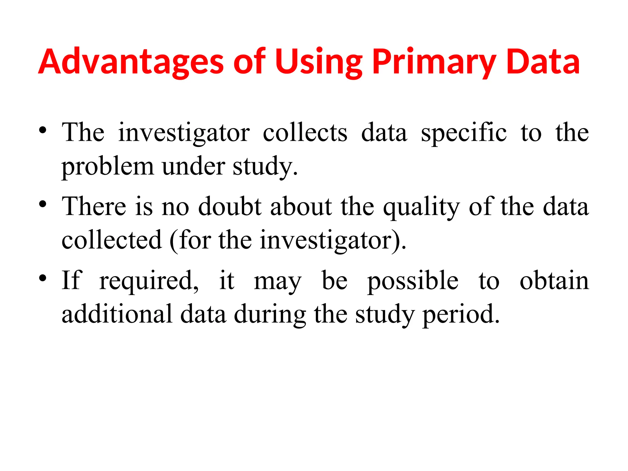 Advantages of Using Primary Data
• The investigator collects data specific to the
problem under study.
• There is no doubt about the quality of the data
collected (for the investigator).
• If required, it may be possible to obtain
additional data during the study period.
 