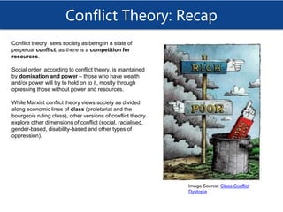 Conflict Theory: Recap
Conflict theory sees society as being in a state of
perpetual conflict, as there is a competition for
resources.
Social order, according to conflict theory, is maintained
by domination and power – those who have wealth
and/or power will try to hold on to it, mostly through
opressing those without power and resources.
While Marxist conflict theory views society as divided
along economic lines of class (proletariat and the
bourgeois ruling class), other versions of conflict theory
explore other dimensions of conflict (social, racialised,
gender-based, disability-based and other types of
oppression).
Image Source: Class Conflict
Dystopia
 