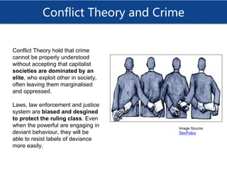 Conflict Theory and Crime
Conflict Theory hold that crime
cannot be properly understood
without accepting that capitalist
societies are dominated by an
elite, who exploit other in society,
often leaving them marginalised
and oppressed.
Laws, law enforcement and justice
system are biased and desgined
to protect the ruling class. Even
when the powerful are engaging in
deviant behaviour, they will be
able to resist labels of deviance
more easily.
Image Source:
DevPolicy
 