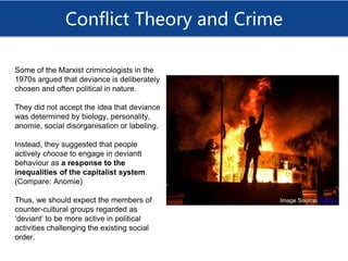 Conflict Theory and Crime
Some of the Marxist criminologists in the
1970s argued that deviance is deliberately
chosen and often political in nature.
They did not accept the idea that deviance
was determined by biology, personality,
anomie, social disorganisation or labeling.
Instead, they suggested that people
actively choose to engage in deviantt
behaviour as a response to the
inequalities of the capitalist system.
(Compare: Anomie)
Thus, we should expect the members of
counter-cultural groups regarded as
‘deviant’ to be more active in political
activities challenging the existing social
order.
Image Source: WBUR
 