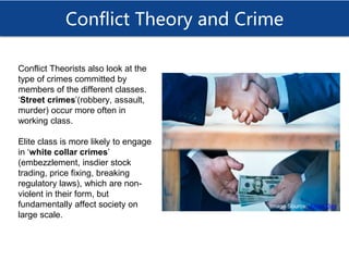 Conflict Theory and Crime
Conflict Theorists also look at the
type of crimes committed by
members of the different classes.
‘Street crimes’(robbery, assault,
murder) occur more often in
working class.
Elite class is more likely to engage
in ‘white collar crimes’
(embezzlement, insdier stock
trading, price fixing, breaking
regulatory laws), which are non-
violent in their form, but
fundamentally affect society on
large scale.
Image Source: Jones Day
 