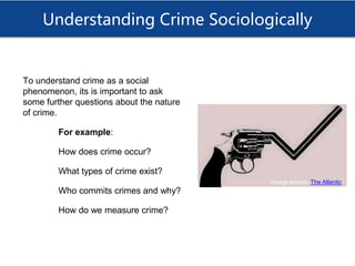 Understanding Crime Sociologically
To understand crime as a social
phenomenon, its is important to ask
some further questions about the nature
of crime.
For example:
How does crime occur?
What types of crime exist?
Who commits crimes and why?
How do we measure crime?
Image source: The Atlantic
 