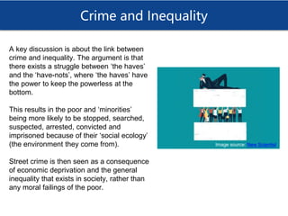 Crime and Inequality
A key discussion is about the link between
crime and inequality. The argument is that
there exists a struggle between ‘the haves’
and the ‘have-nots’, where ‘the haves’ have
the power to keep the powerless at the
bottom.
This results in the poor and ‘minorities’
being more likely to be stopped, searched,
suspected, arrested, convicted and
imprisoned because of their ‘social ecology’
(the environment they come from).
Street crime is then seen as a consequence
of economic deprivation and the general
inequality that exists in society, rather than
any moral failings of the poor.
Image source: New Scientist
 