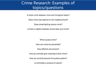 Crime Research: Examples of
topics/questions
Is there a link between crime and immigrant status?
Does crime rate depend on the neighbourhood?
Does street lighting reduce crime?
Is there a relation between social class and crime?
What causes crime?
How can crime be prevented?
How effective are prisons?
How do criminals give meaning to their crime?
How do convicts perceive the justice system?
Is criminality a product of culture?
 
