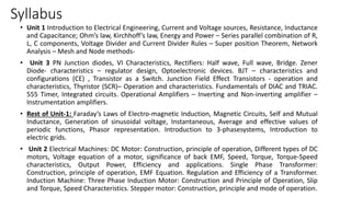 Syllabus
• Unit 1 Introduction to Electrical Engineering, Current and Voltage sources, Resistance, Inductance
and Capacitance; Ohm’s law, Kirchhoff’s law, Energy and Power – Series parallel combination of R,
L, C components, Voltage Divider and Current Divider Rules – Super position Theorem, Network
Analysis – Mesh and Node methods-
• Unit 3 PN Junction diodes, VI Characteristics, Rectifiers: Half wave, Full wave, Bridge. Zener
Diode- characteristics – regulator design, Optoelectronic devices. BJT – characteristics and
configurations (CE) , Transistor as a Switch. Junction Field Effect Transistors - operation and
characteristics, Thyristor (SCR)– Operation and characteristics. Fundamentals of DIAC and TRIAC.
555 Timer, Integrated circuits. Operational Amplifiers – Inverting and Non-inverting amplifier –
Instrumentation amplifiers.
• Rest of Unit-1: Faraday’s Laws of Electro-magnetic Induction, Magnetic Circuits, Self and Mutual
Inductance, Generation of sinusoidal voltage, Instantaneous, Average and effective values of
periodic functions, Phasor representation. Introduction to 3-phasesystems, Introduction to
electric grids.
• Unit 2 Electrical Machines: DC Motor: Construction, principle of operation, Different types of DC
motors, Voltage equation of a motor, significance of back EMF, Speed, Torque, Torque-Speed
characteristics, Output Power, Efficiency and applications. Single Phase Transformer:
Construction, principle of operation, EMF Equation. Regulation and Efficiency of a Transformer.
Induction Machine: Three Phase Induction Motor: Construction and Principle of Operation, Slip
and Torque, Speed Characteristics. Stepper motor: Construction, principle and mode of operation.
 