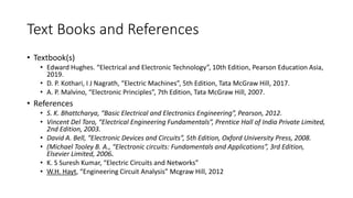 Text Books and References
• Textbook(s)
• Edward Hughes. “Electrical and Electronic Technology”, 10th Edition, Pearson Education Asia,
2019.
• D. P. Kothari, I J Nagrath, “Electric Machines”, 5th Edition, Tata McGraw Hill, 2017.
• A. P. Malvino, “Electronic Principles”, 7th Edition, Tata McGraw Hill, 2007.
• References
• S. K. Bhattcharya, “Basic Electrical and Electronics Engineering”, Pearson, 2012.
• Vincent Del Toro, “Electrical Engineering Fundamentals”, Prentice Hall of India Private Limited,
2nd Edition, 2003.
• David A. Bell, “Electronic Devices and Circuits”, 5th Edition, Oxford University Press, 2008.
• (Michael Tooley B. A., “Electronic circuits: Fundamentals and Applications”, 3rd Edition,
Elsevier Limited, 2006.
• K. S Suresh Kumar, “Electric Circuits and Networks”
• W.H. Hayt, “Engineering Circuit Analysis” Mcgraw Hill, 2012
 