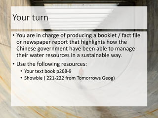 Your turn
• You are in charge of producing a booklet / fact file
or newspaper report that highlights how the
Chinese government have been able to manage
their water resources in a sustainable way.
• Use the following resources:
• Your text book p268-9
• Showbie ( 221-222 from Tomorrows Geog)
 