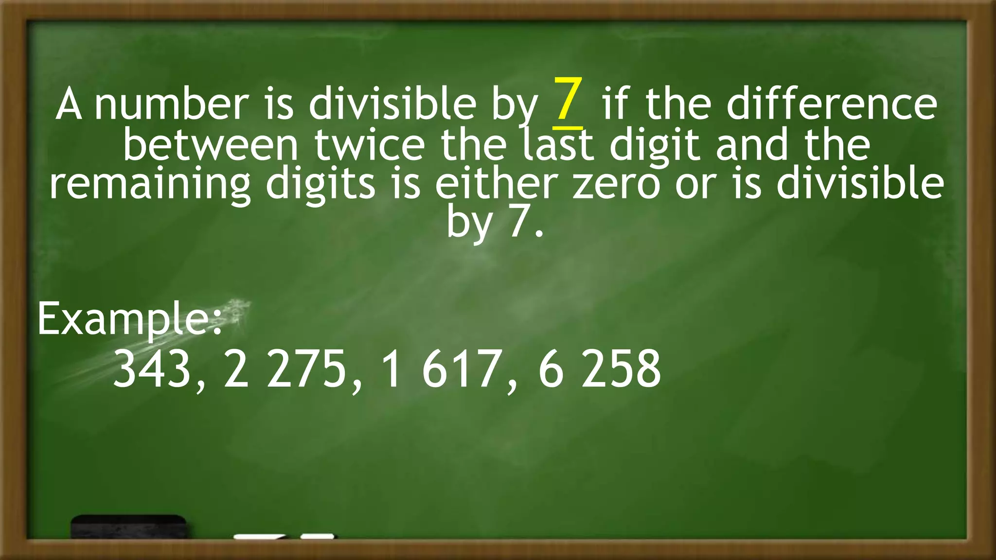 A number is divisible by 7 if the difference
between twice the last digit and the
remaining digits is either zero or is divisible
by 7.
Example:
343, 2 275, 1 617, 6 258