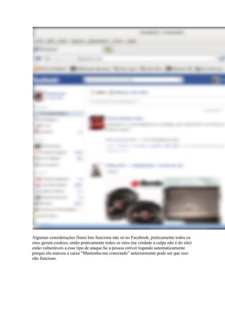 Algumas considerações finais:Isto funciona não só no Facebook, praticamente todos os sites geram cookies, então praticamente todos os sites (na verdade a culpa não é do site) estão vulneráveis a esse tipo de ataque.Se a pessoa estiver logando automaticamente porque ela marcou a caixa “Mantenha-me conectado” anteriormente pode ser que isso não funcione. 
