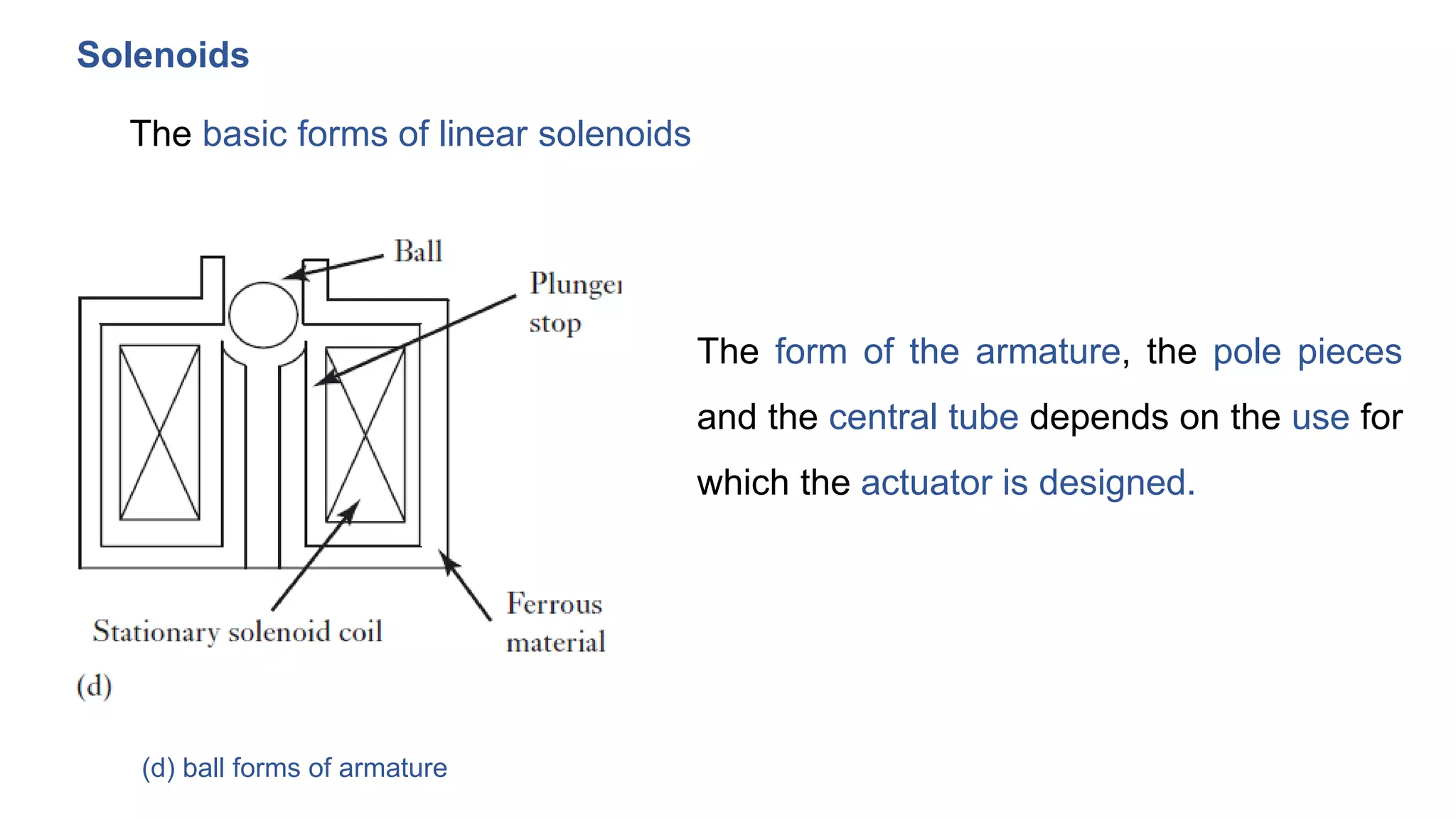 Solenoids
The basic forms of linear solenoids
(d) ball forms of armature
The form of the armature, the pole pieces
and the central tube depends on the use for
which the actuator is designed.
 