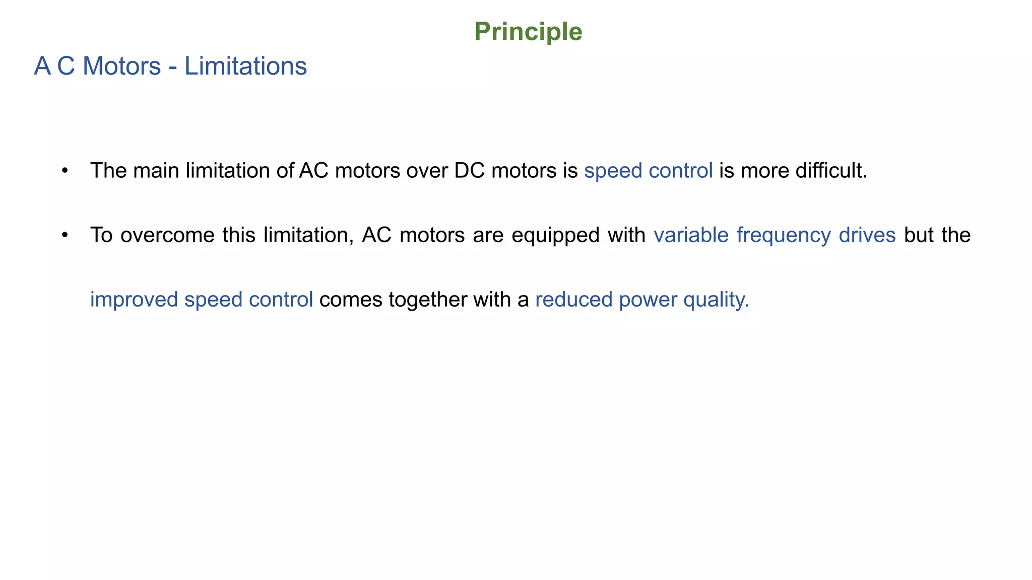 Principle
A C Motors - Limitations
• The main limitation of AC motors over DC motors is speed control is more difficult.
• To overcome this limitation, AC motors are equipped with variable frequency drives but the
improved speed control comes together with a reduced power quality.
 