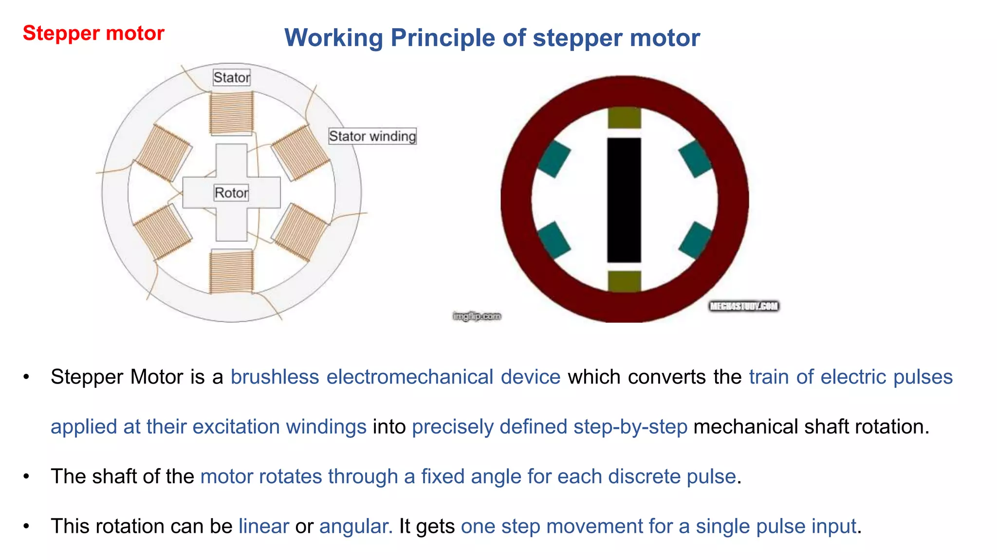 Working Principle of stepper motor
• Stepper Motor is a brushless electromechanical device which converts the train of electric pulses
applied at their excitation windings into precisely defined step-by-step mechanical shaft rotation.
• The shaft of the motor rotates through a fixed angle for each discrete pulse.
• This rotation can be linear or angular. It gets one step movement for a single pulse input.
Stepper motor
 