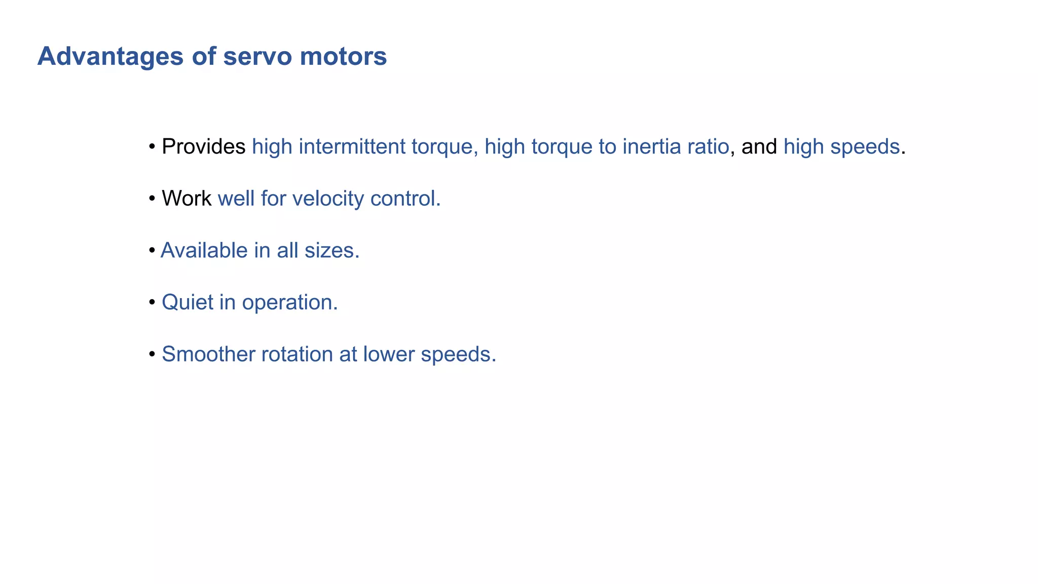 • Provides high intermittent torque, high torque to inertia ratio, and high speeds.
• Work well for velocity control.
• Available in all sizes.
• Quiet in operation.
• Smoother rotation at lower speeds.
Advantages of servo motors
 