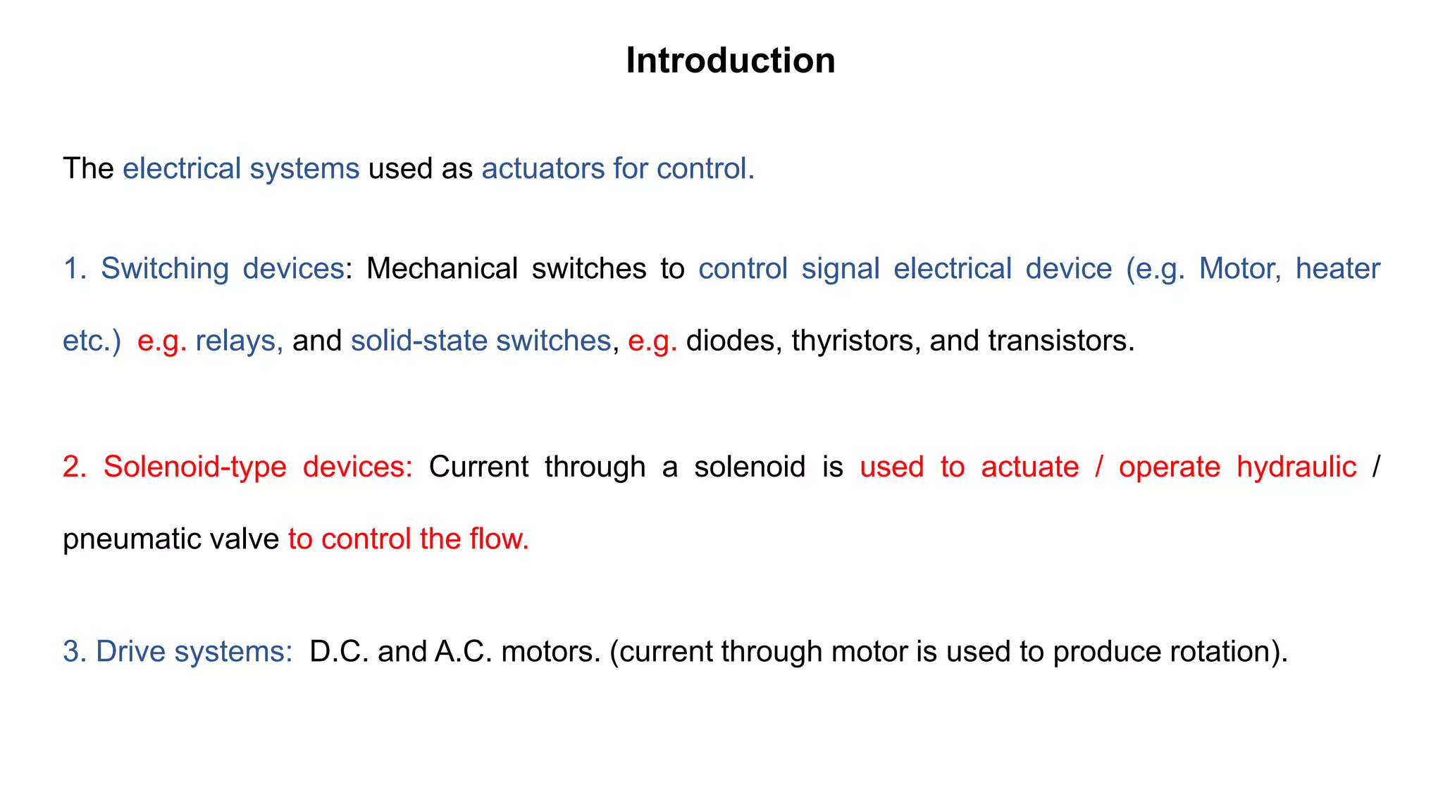 The electrical systems used as actuators for control.
1. Switching devices: Mechanical switches to control signal electrical device (e.g. Motor, heater
etc.) e.g. relays, and solid-state switches, e.g. diodes, thyristors, and transistors.
2. Solenoid-type devices: Current through a solenoid is used to actuate / operate hydraulic /
pneumatic valve to control the flow.
3. Drive systems: D.C. and A.C. motors. (current through motor is used to produce rotation).
Introduction
 
